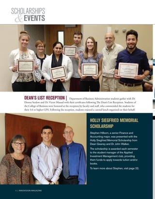 6 | INNOVISION MAGAZINE
DEAN’S LIST RECEPTION | Department of Business Administration students gather with Dr.
Donna Steslow and Dr. Victor Massad with their certificates following The Dean’s List Reception. Students of
the College of Business were honored at the reception by faculty and staff, who commended the students for
their 3.6 or higher GPA. Following the reception, students enjoyed a catered lunch organized on their behalf.
HOLLY SIEGFRIED MEMORIAL
SCHOLARSHIP
Stephen Hilborn, a senior Finance and
Accounting major, was presented with the
Holly Siegfried Memorial Scholarship from
Dean Geaney and Dr. John Walker.
The scholarship is awarded each semester
to the student manager of the Applied
Investment Management club, providing
them funds to apply towards tuition and/or
books.
To learn more about Stephen, visit page 22.
SCHOLARSHIPS
EVENTS
6 | INNOVISION MAGAZINE
 