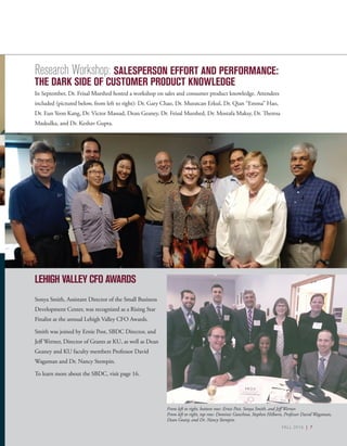 FALL 2016 | 7
LEHIGH VALLEY CFO AWARDS
Sonya Smith, Assistant Director of the Small Business
Development Center, was recognized as a Rising Star
Finalist at the annual Lehigh Valley CFO Awards.
Smith was joined by Ernie Post, SBDC Director, and
Jeff Werner, Director of Grants at KU, as well as Dean
Geaney and KU faculty members Professor David
Wagaman and Dr. Nancy Stempin.
To learn more about the SBDC, visit page 16.
From left to right, bottom row: Ernie Post, Sonya Smith, and Jeff Werner.
From left to right, top row: Dominic Ganchoso, Stephen Hilborn, Professor David Wagaman,
Dean Geany, and Dr. Nancy Stempin.
FALL 2016 | 7
Research Workshop: SALESPERSON EFFORT AND PERFORMANCE:
THE DARK SIDE OF CUSTOMER PRODUCT KNOWLEDGE
In September, Dr. Feisal Murshed hosted a workshop on sales and consumer product knowledge. Attendees
included (pictured below, from left to right): Dr. Gary Chao, Dr. Muratcan Erkul, Dr. Qian “Emma” Hao,
Dr. Eun Yeon Kang, Dr. Victor Massad, Dean Geaney, Dr. Feisal Murshed, Dr. Mostafa Maksy, Dr. Theresa
Maskulka, and Dr. Keshav Gupta.
 