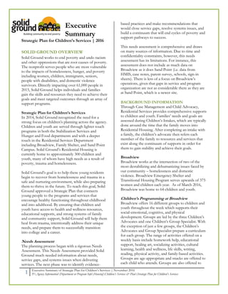 1 Executive Summary of Strategic Plan for Children’s Services | November 2016
P:Agency InformationDepartment or Program InfoHousingChildren’s Services & PlanStrategic Plan for Children's Services
Executive
Summary
Strategic Plan for Children’s Services | 2016
SOLID GROUND OVERVIEW
Solid Ground works to end poverty and undo racism
and other oppressions that are root causes of poverty.
The nonprofit serves people who are most vulnerable
to the impacts of homelessness, hunger, and poverty
including women, children, immigrants, seniors,
people with disabilities, and domestic violence
survivors. Directly impacting over 61,000 people in
2015, Solid Ground helps individuals and families
gain the skills and resources they need to achieve their
goals and meet targeted outcomes through an array of
support programs.
Strategic Plan for Children’s Services
In 2014, Solid Ground recognized the need for a
strong focus on children’s planning across the agency.
Children and youth are served through lighter touch
programs in both the Stabilization Services and
Hunger and Food departments and with a deeper
touch in the Residential Services Department
including Broadview, Family Shelter, and Sand Point
Campus. Solid Ground’s Residential Housing is
currently home to approximately 300 children and
youth, many of whom have high needs as a result of
poverty, trauma and homelessness.
Solid Ground’s goal is to help these young residents
begin to recover from homelessness and trauma in a
safe and nurturing environment, while also preparing
them to thrive in the future. To reach this goal, Solid
Ground approved a Strategic Plan that connects
young people to the programs and services that
encourage healthy functioning throughout childhood
and into adulthood. By ensuring that children and
youth have access to health and wellness resources,
educational supports, and strong systems of family
and community support, Solid Ground will help them
heal from trauma, intentionally address their unique
needs, and prepare them to successfully transition
into college and a career.
Needs Assessment
The planning process began with a rigorous Needs
Assessment. This Needs Assessment provided Solid
Ground much needed information about needs,
service gaps, and systems issues when delivering
services. The next phase was to identify evidence-
based practices and make recommendations that
would close service gaps, resolve systems issues, and
build a continuum that will end cycles of poverty and
support pathways to success.
This needs assessment is comprehensive and draws
on many sources of information. Due to time and
confidentiality constraints, however, this needs
assessment has its limitations. For instance, this
assessment does not include as much data on
Broadview as it does Sand Point (i.e. data from
HMIS, case notes, parent survey, schools, sign-in
sheets). There is less of a focus on Broadview’s
operations, given that gaps in service and program
organization are not as considerable there as they are
at Sand Point, which is a newer site.
BACKGROUND INFORMATION
Through Case Management and Child Advocacy,
Residential Services provides comprehensive supports
to children and youth. Families’ needs and goals are
assessed during Children’s Intakes, which are typically
done around the time that the family moves into
Residential Housing. After completing an intake with
a family, the children’s advocate then refers each
member of the family to resources and services that
exist along the continuum of supports in order for
them to gain stability and achieve their goals.
Broadview
Broadview works at the intersection of two of the
most destabilizing and dehumanizing issues faced by
our community – homelessness and domestic
violence. Broadview Emergency Shelter and
Transitional Housing Program serves upwards of 375
women and children each year. As of March 2016,
Broadview was home to 64 children and youth.
Children’s Programming at Broadview
Broadview offers 16 different groups to children and
youth throughout the week which supports their
social-emotional, cognitive, and physical
development. Groups are led by the three Children’s
Advocates and one Children’s Group Specialist. With
the exception of just a few groups, the Children’s
Advocates and Group Specialist prepare a curriculum
for each group. The range of activities offered on a
weekly basis include homework help, educational
support, healing art, socializing activities, cultural
learning, health and wellness, life skills, writing,
reading, physical activity, and family-based activities.
Groups are age-appropriate and snacks are offered to
each child who attends. Groups are also offered to
 