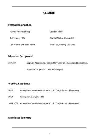 RESUME
Personal Information
Name: Vincent Zheng Gender: Male
Birth: Mar, 1985 Marital Status: Unmarried
Cell Phone: 138 2180 4850 Email: ts_vinnie@163.com
Education Background
2004.2008 Dept. of Accounting, Tianjin University of Finance and Economics.
Major: Audit (4 years) Bachelor Degree
Working Experience
2015 Caterpillar China Investment Co, Ltd. (Tianjin Branch) Company
2014 Caterpillar Zhengzhou Ltd
2008-2013 Caterpillar China Investment Co, Ltd. (Tianjin Branch) Company
Experience Summary
1
 
