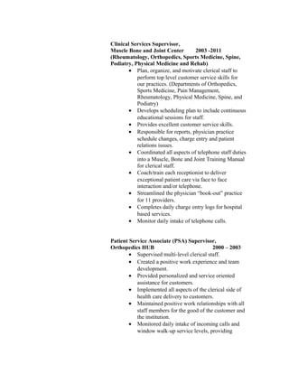 Clinical Services Supervisor,
Muscle Bone and Joint Center 2003 -2011
(Rheumatology, Orthopedics, Sports Medicine, Spine,
Podiatry, Physical Medicine and Rehab)
• Plan, organize, and motivate clerical staff to
perform top level customer service skills for
our practices. (Departments of Orthopedics,
Sports Medicine, Pain Management,
Rheumatology, Physical Medicine, Spine, and
Podiatry)
• Develops scheduling plan to include continuous
educational sessions for staff.
• Provides excellent customer service skills.
• Responsible for reports, physician practice
schedule changes, charge entry and patient
relations issues.
• Coordinated all aspects of telephone staff duties
into a Muscle, Bone and Joint Training Manual
for clerical staff.
• Coach/train each receptionist to deliver
exceptional patient care via face to face
interaction and/or telephone.
• Streamlined the physician “book-out” practice
for 11 providers.
• Completes daily charge entry logs for hospital
based services.
• Monitor daily intake of telephone calls.
Patient Service Associate (PSA) Supervisor,
Orthopedics HUB 2000 – 2003
• Supervised multi-level clerical staff.
• Created a positive work experience and team
development.
• Provided personalized and service oriented
assistance for customers.
• Implemented all aspects of the clerical side of
health care delivery to customers.
• Maintained positive work relationships with all
staff members for the good of the customer and
the institution.
• Monitored daily intake of incoming calls and
window walk-up service levels, providing
 