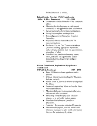 feedback to staff, as needed.
Patient Service Associate (PSA) Team Leader
Kidney & Liver Transplant 1998 – 2000
• Coordinated clerical functions of the Transplant
office.
• Maintained referral updates on patients and
distributed to the appropriate team /coordinator.
• Set-up teaching books for transplant patients.
• Set-up Pre-transplant patient packets.
• Prepared packets for Transplant Selection
Committee.
• Requested outside Medical Records for
transplant patients.
• Performed Pre and Post Transplant workups
(included: sending appropriate paperwork,
calls, notifying patients, mail-out appointments,
scheduling of labs).
• Scheduled and coordinated meeting rooms,
times, and dates for departmental and/or
doctor/patient meetings for pre and post
transplant.
Clinical Coordinator, Registration Receptionist –
Team Leader
OB/GYN & Cardiology 1989 – 1998
• Train HUB to coordinate appointments for
patients.
• Utilized internal marketing flags for Physician
Referral Network.
• Patient check in, as well as follow-up on patient
No-Shows
• Organized appropriate follow up logs for future
return appointments.
• Maintained pleasant communication between
patients and other personnel.
• Efficiently completed physician schedule
changes as to not hinder patient access.
• Distributed daily hospital consults to
physicians.
• Accurately documented patient refill requests.
• Documented complete, concise, and accurate
telephone messages to relay health information
between the patient and physician.
 