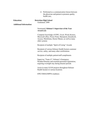 • Performed as a communication liaison between
the physician and patient to promote quality
health care,
Education: Destrehan High School
Graduated: 2008
Additional Information:
Nominated: Ochsner’s Supervisor of the Year
Award (x2)
Computer knowledge of EPIC, Excel, Word, Kronos,
Microsoft office, Power Point, Sharepoint, Knoahsoft,
Aceyus, Mainframe, Doctor Master, as well as many
other systems
Recipient of multiple “Spirit of Caring” Awards
Recipient of various Ochsner Health System customer
service, safety, and many other certifications
Recipient of multiple patient/staff compliments
Supervise “Team A”: Ochsner’s Emergency
Weather/Disaster and essential personnel registration,
requiring overnight stay during disaster periods
Assist in many LEAN projects throughout Ochsner
Health System in various locations
EPIC/OSHA/HIPPA readiness
 