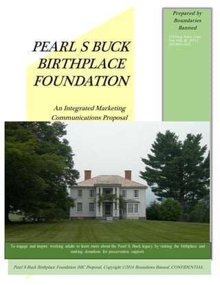 PEARL S BUCK
BIRTHPLACE
FOUNDATION
An Integrated Marketing
Communications Proposal
Prepared by
Boundaries
Banned
324 Deep Water Lane
Fort Mill, SC 29715
(803)981-2453
Pearl S Buck Birthplace Foundation IMC Proposal. Copyright ©2016 Boundaries Banned. CONFIDENTIAL
[Cite your source here.]
To engage and inspire working adults to learn more about the Pearl S. Buck legacy by visiting the birthplace and
making donations for preservation support.
 