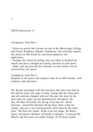 1
ED526 Discussion 11
Assignment Task Part 1
· Select an article that focuses on one of the Mississippi College
and Career Readiness Strands. Summarize and critically analyze
the article in 300 words for classroom purposes and
application.
· Critique the article by telling why you liked or disliked the
article and pose a thought-provoking question to your peers.
· Make sure you provide the reference so your article can be
retrieved by your peers.
Assignment Task Part 2
Respond to two peers and response must be in APA format, with
citations and references.
Mr. Rosetti presented with left arm pain and chest pain that he
has had for years. He came in today stating that his chest pain
and arm pain has changed and over the past few days he has
pain when he wakes up and intermittently throughout the
day. He takes Procardia XL 60 mg every day for blood
pressure, isosorbide dinitrate 40 mg three times a day for
angina, and one or two nitroglycerine pills when he has chest
pain." HE does not smoke, drink or do any drugs. He denies
injury and denies shortness of breath or dyspnea. I assessed Mr.
Rosetti and his exam was rather benign. S1/S2 heart sounds
 