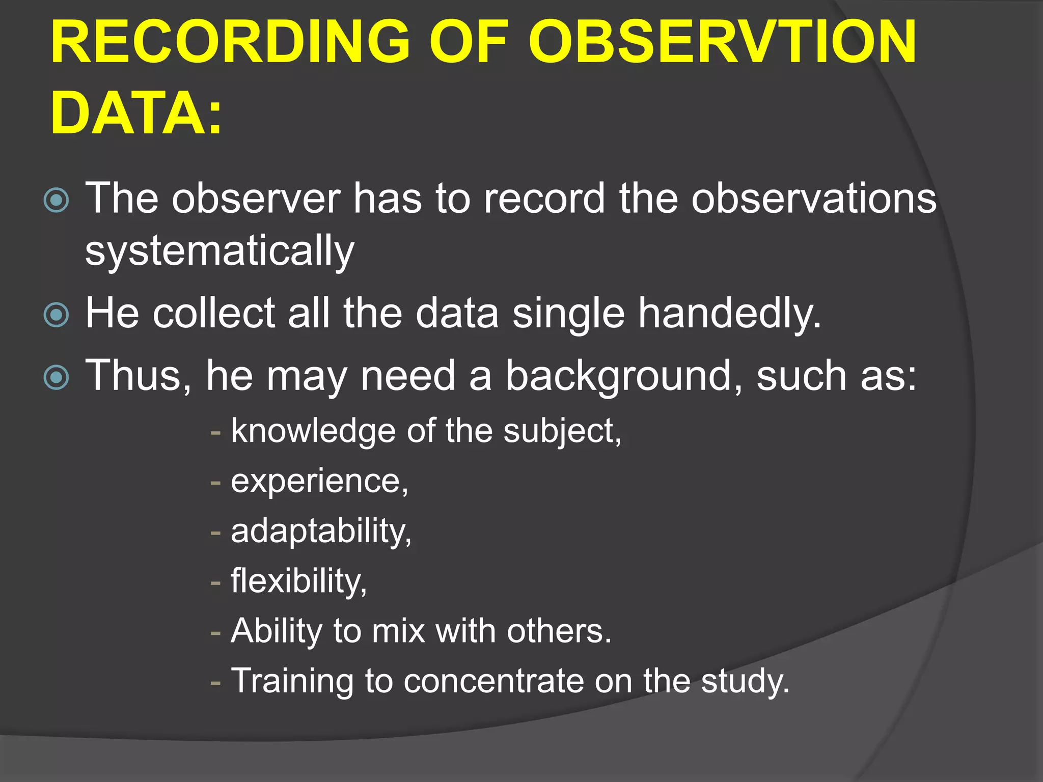 RECORDING OF OBSERVTION
DATA:
 The observer has to record the observations
systematically
 He collect all the data single handedly.
 Thus, he may need a background, such as:
- knowledge of the subject,
- experience,
- adaptability,
- flexibility,
- Ability to mix with others.
- Training to concentrate on the study.
 