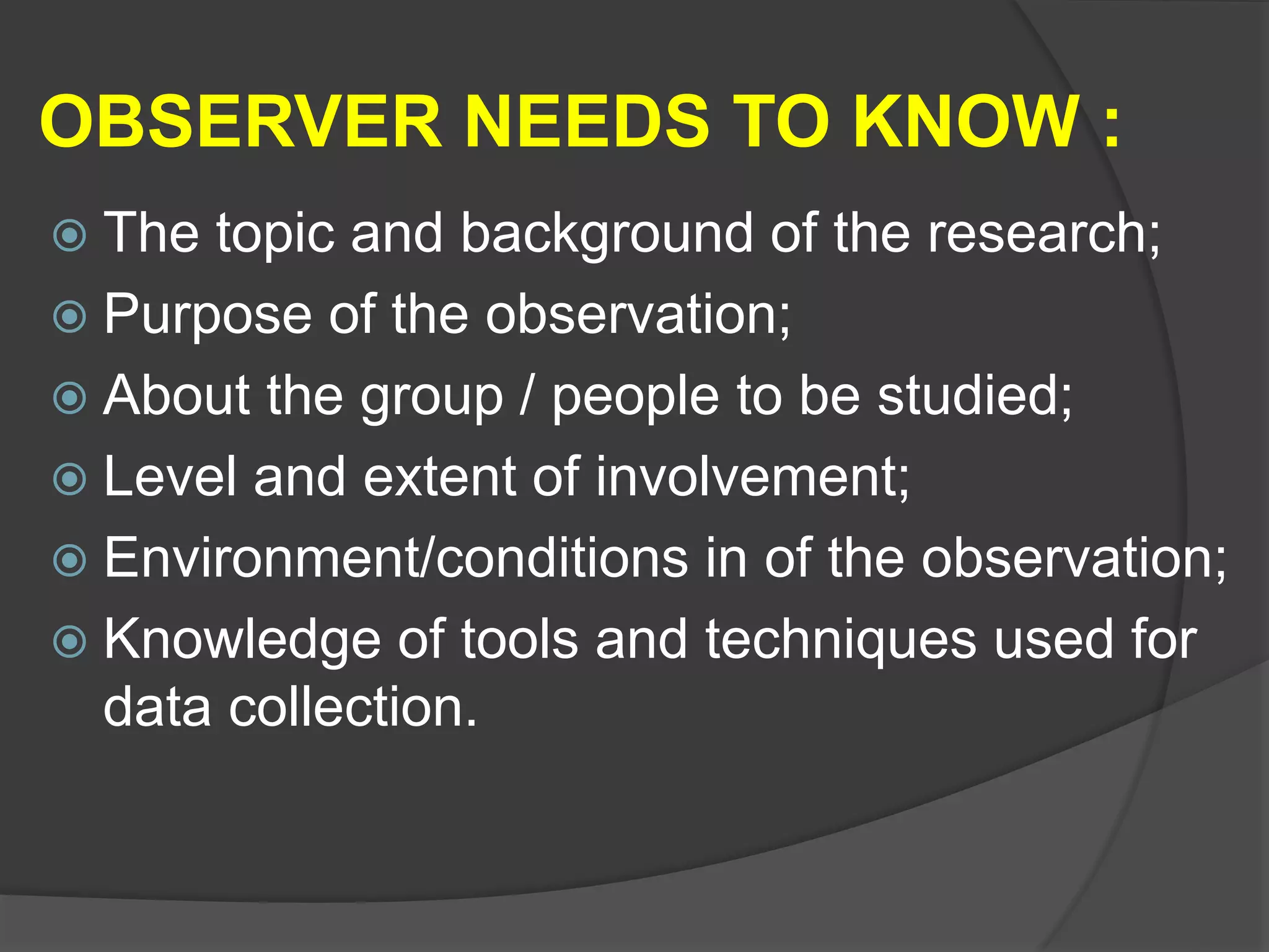 OBSERVER NEEDS TO KNOW :
 The topic and background of the research;
 Purpose of the observation;
 About the group / people to be studied;
 Level and extent of involvement;
 Environment/conditions in of the observation;
 Knowledge of tools and techniques used for
data collection.
 