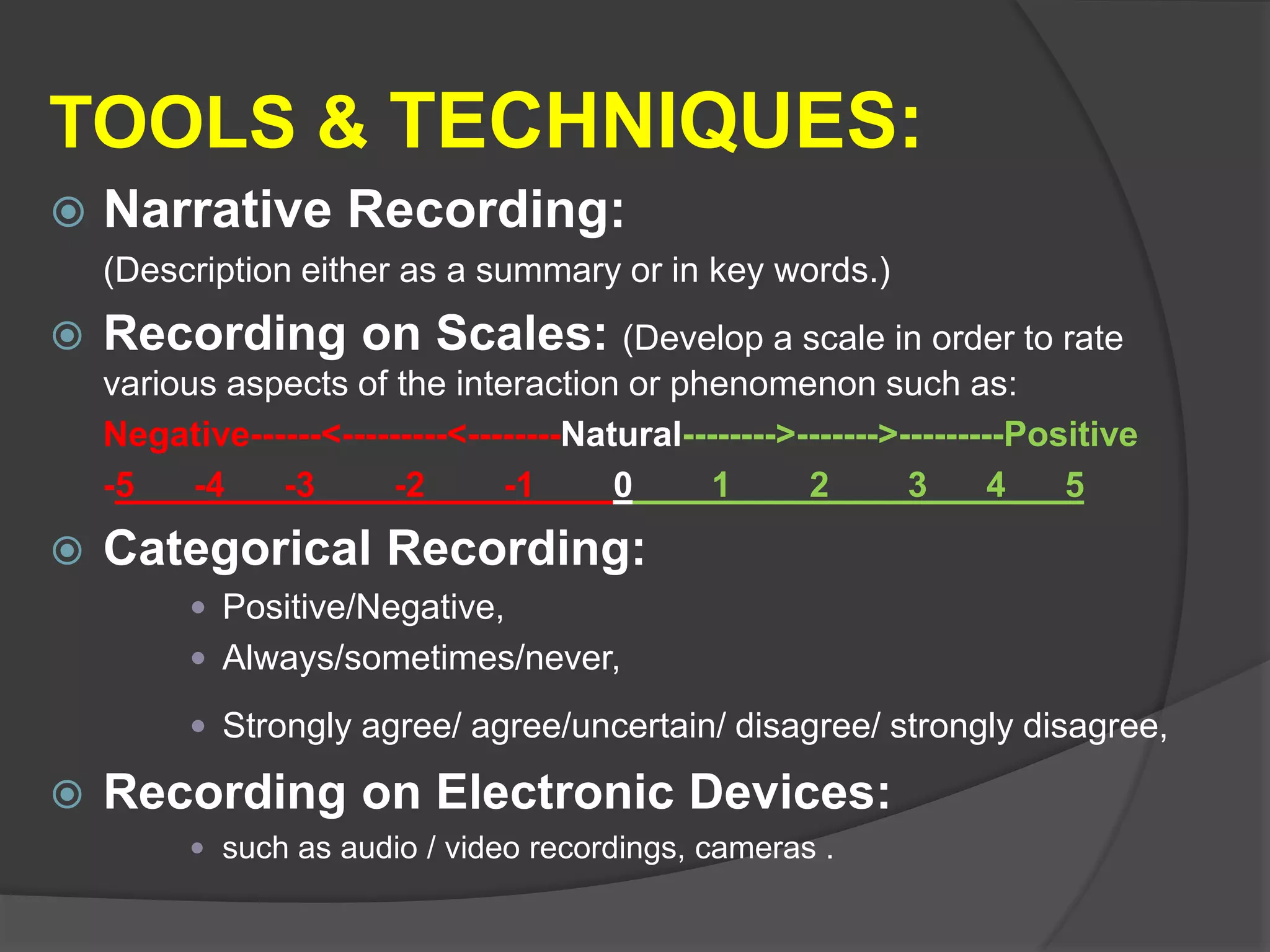 TOOLS & TECHNIQUES:
 Narrative Recording:
(Description either as a summary or in key words.)
 Recording on Scales: (Develop a scale in order to rate
various aspects of the interaction or phenomenon such as:
Negative------<---------<--------Natural-------->------->---------Positive
-5___-4___-3____-2____-1____0____1____2____3___4___5
 Categorical Recording:
 Positive/Negative,
 Always/sometimes/never,
 Strongly agree/ agree/uncertain/ disagree/ strongly disagree,
 Recording on Electronic Devices:
 such as audio / video recordings, cameras .
 