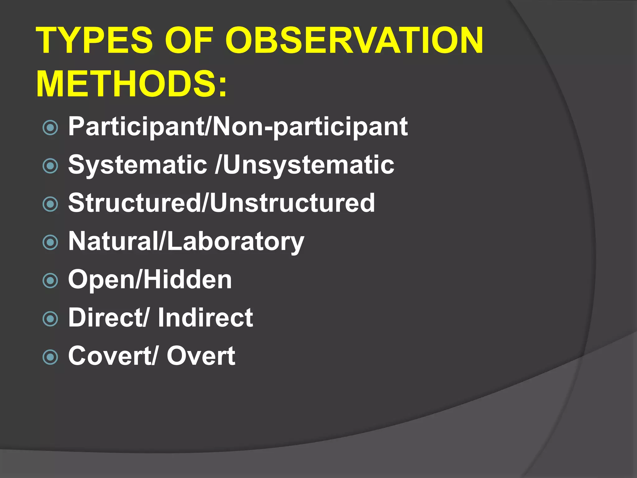 TYPES OF OBSERVATION
METHODS:
 Participant/Non-participant
 Systematic /Unsystematic
 Structured/Unstructured
 Natural/Laboratory
 Open/Hidden
 Direct/ Indirect
 Covert/ Overt
 