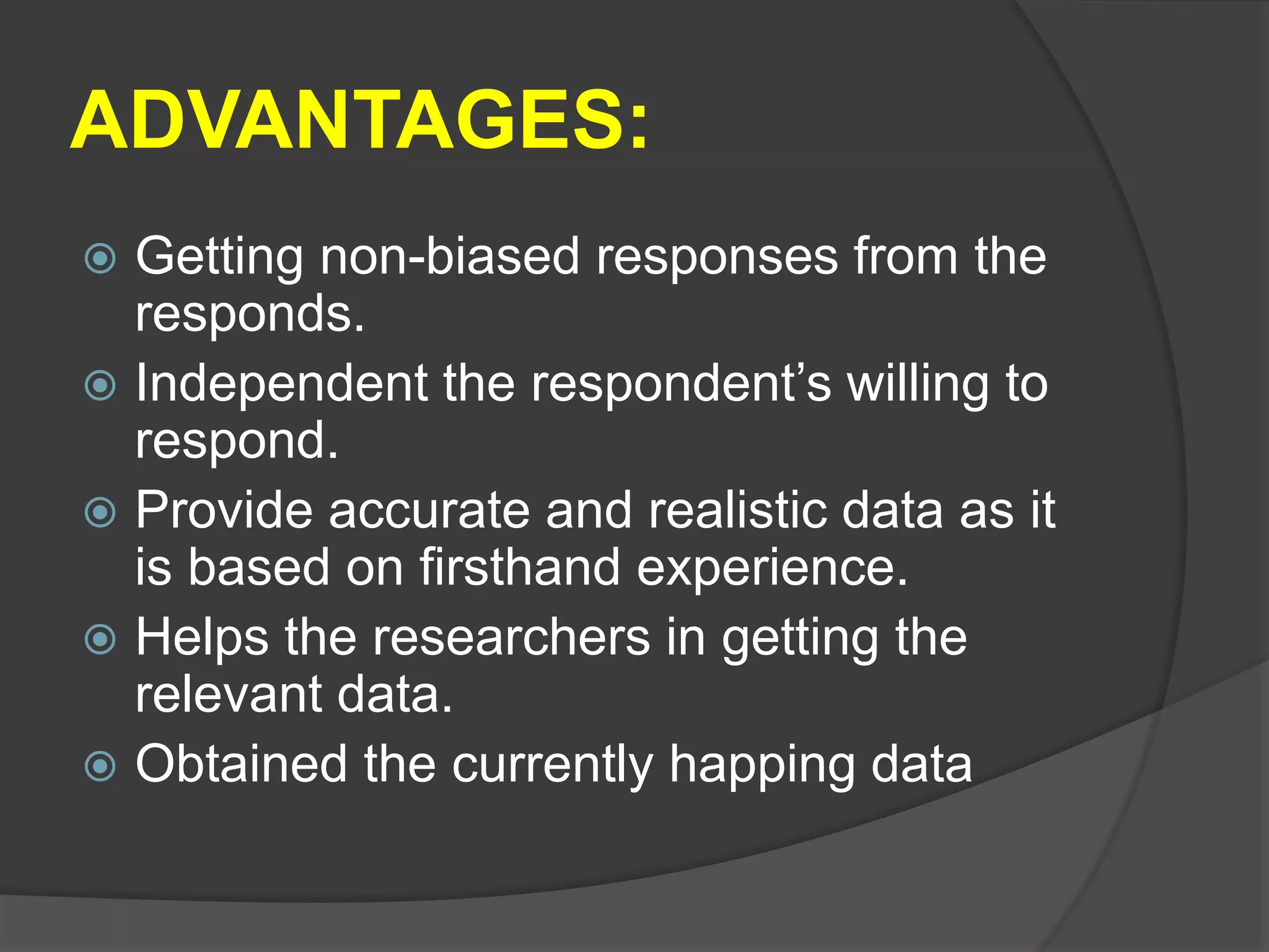 ADVANTAGES:
 Getting non-biased responses from the
responds.
 Independent the respondent’s willing to
respond.
 Provide accurate and realistic data as it
is based on firsthand experience.
 Helps the researchers in getting the
relevant data.
 Obtained the currently happing data
 