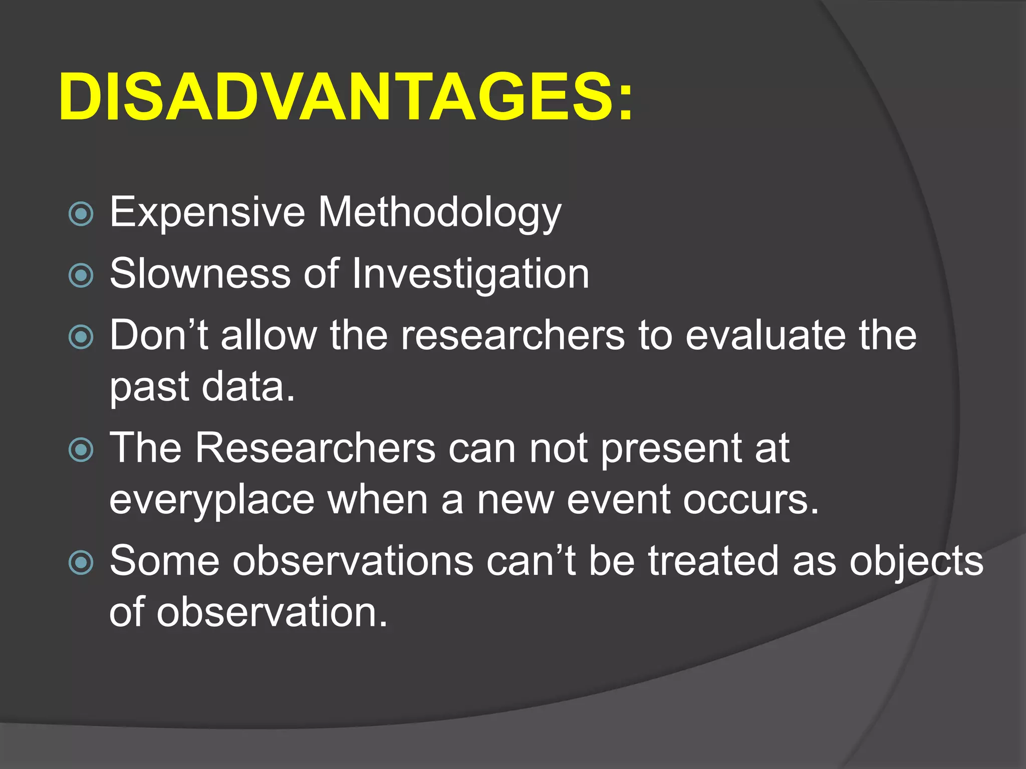 DISADVANTAGES:
 Expensive Methodology
 Slowness of Investigation
 Don’t allow the researchers to evaluate the
past data.
 The Researchers can not present at
everyplace when a new event occurs.
 Some observations can’t be treated as objects
of observation.
 