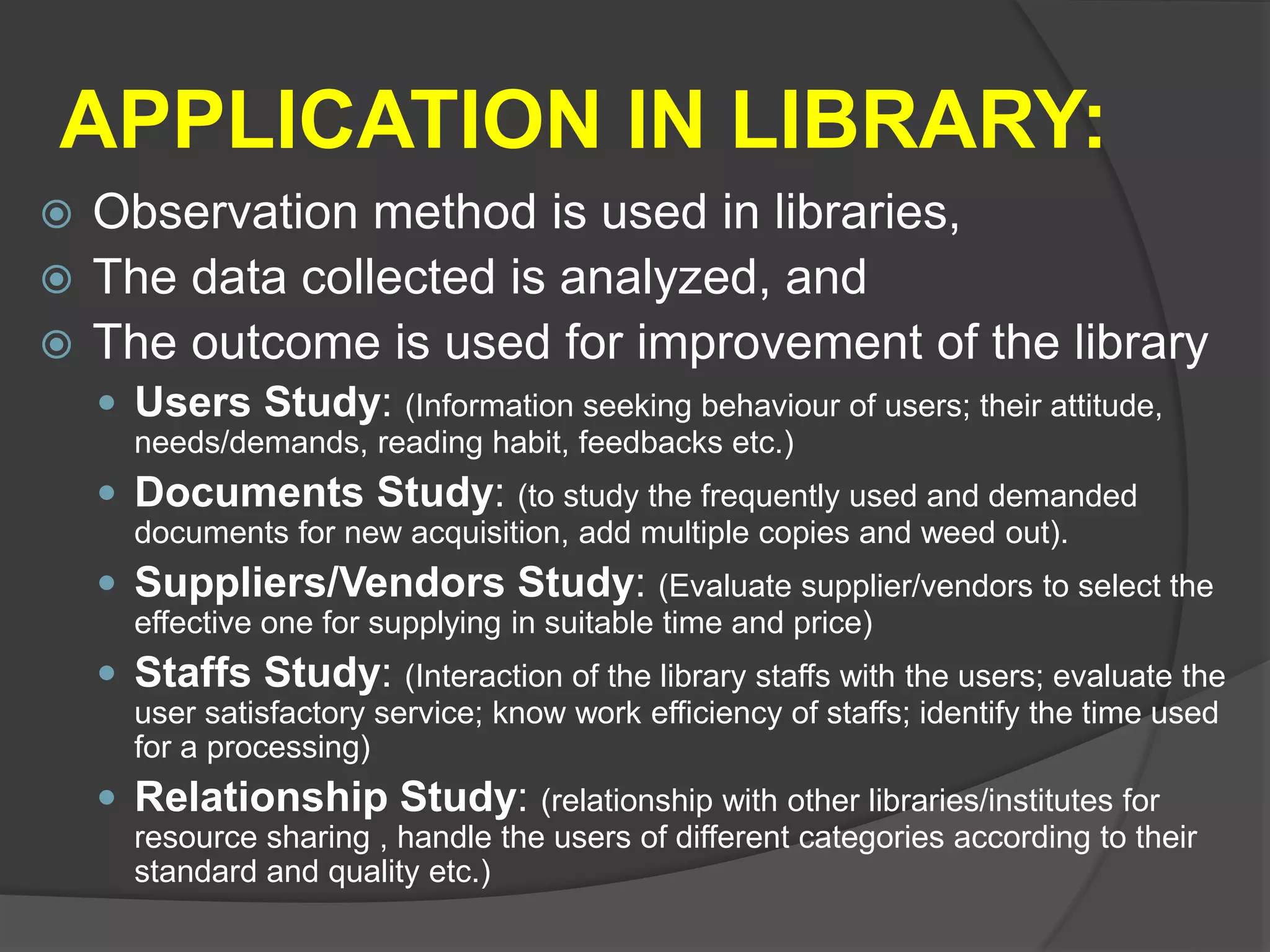 APPLICATION IN LIBRARY:
 Observation method is used in libraries,
 The data collected is analyzed, and
 The outcome is used for improvement of the library
 Users Study: (Information seeking behaviour of users; their attitude,
needs/demands, reading habit, feedbacks etc.)
 Documents Study: (to study the frequently used and demanded
documents for new acquisition, add multiple copies and weed out).
 Suppliers/Vendors Study: (Evaluate supplier/vendors to select the
effective one for supplying in suitable time and price)
 Staffs Study: (Interaction of the library staffs with the users; evaluate the
user satisfactory service; know work efficiency of staffs; identify the time used
for a processing)
 Relationship Study: (relationship with other libraries/institutes for
resource sharing , handle the users of different categories according to their
standard and quality etc.)
 