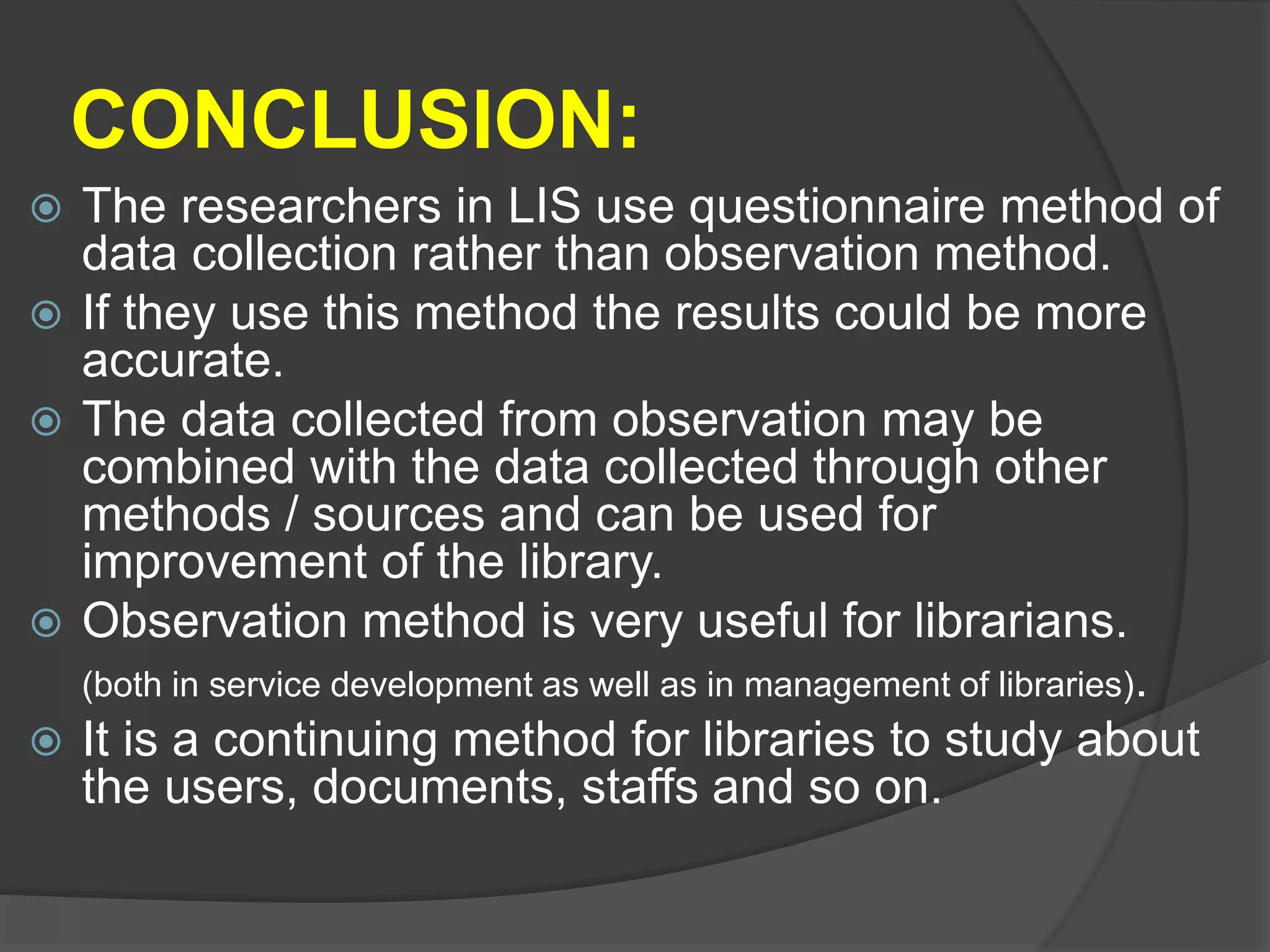CONCLUSION:
 The researchers in LIS use questionnaire method of
data collection rather than observation method.
 If they use this method the results could be more
accurate.
 The data collected from observation may be
combined with the data collected through other
methods / sources and can be used for
improvement of the library.
 Observation method is very useful for librarians.
(both in service development as well as in management of libraries).
 It is a continuing method for libraries to study about
the users, documents, staffs and so on.
 