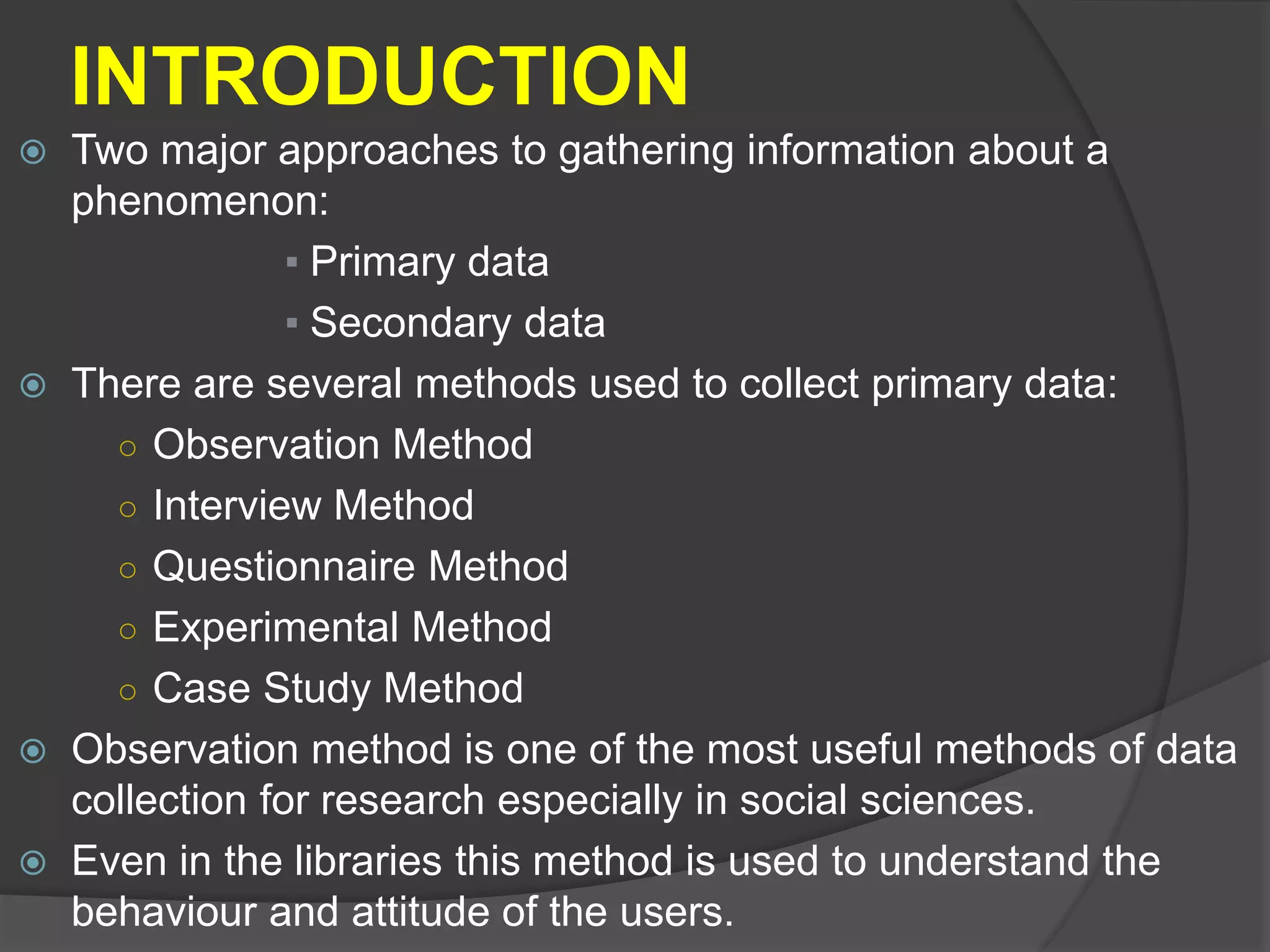 INTRODUCTION
 Two major approaches to gathering information about a
phenomenon:
▪ Primary data
▪ Secondary data
 There are several methods used to collect primary data:
○ Observation Method
○ Interview Method
○ Questionnaire Method
○ Experimental Method
○ Case Study Method
 Observation method is one of the most useful methods of data
collection for research especially in social sciences.
 Even in the libraries this method is used to understand the
behaviour and attitude of the users.
 