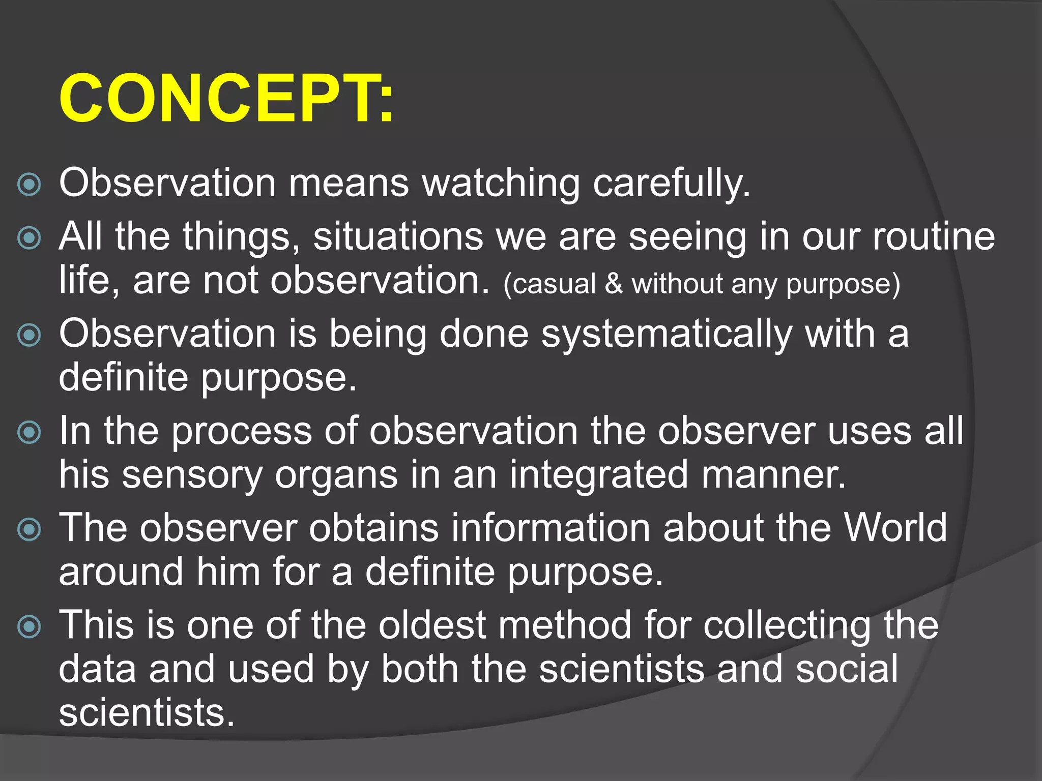 CONCEPT:
 Observation means watching carefully.
 All the things, situations we are seeing in our routine
life, are not observation. (casual & without any purpose)
 Observation is being done systematically with a
definite purpose.
 In the process of observation the observer uses all
his sensory organs in an integrated manner.
 The observer obtains information about the World
around him for a definite purpose.
 This is one of the oldest method for collecting the
data and used by both the scientists and social
scientists.
 