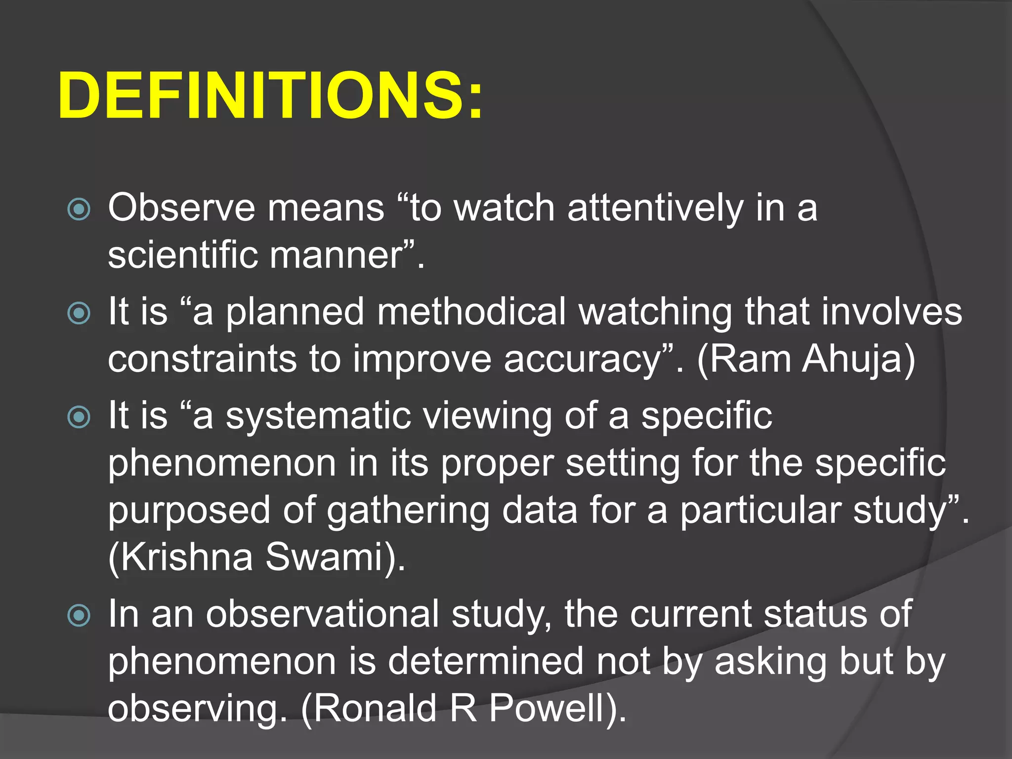 DEFINITIONS:
 Observe means “to watch attentively in a
scientific manner”.
 It is “a planned methodical watching that involves
constraints to improve accuracy”. (Ram Ahuja)
 It is “a systematic viewing of a specific
phenomenon in its proper setting for the specific
purposed of gathering data for a particular study”.
(Krishna Swami).
 In an observational study, the current status of
phenomenon is determined not by asking but by
observing. (Ronald R Powell).
 