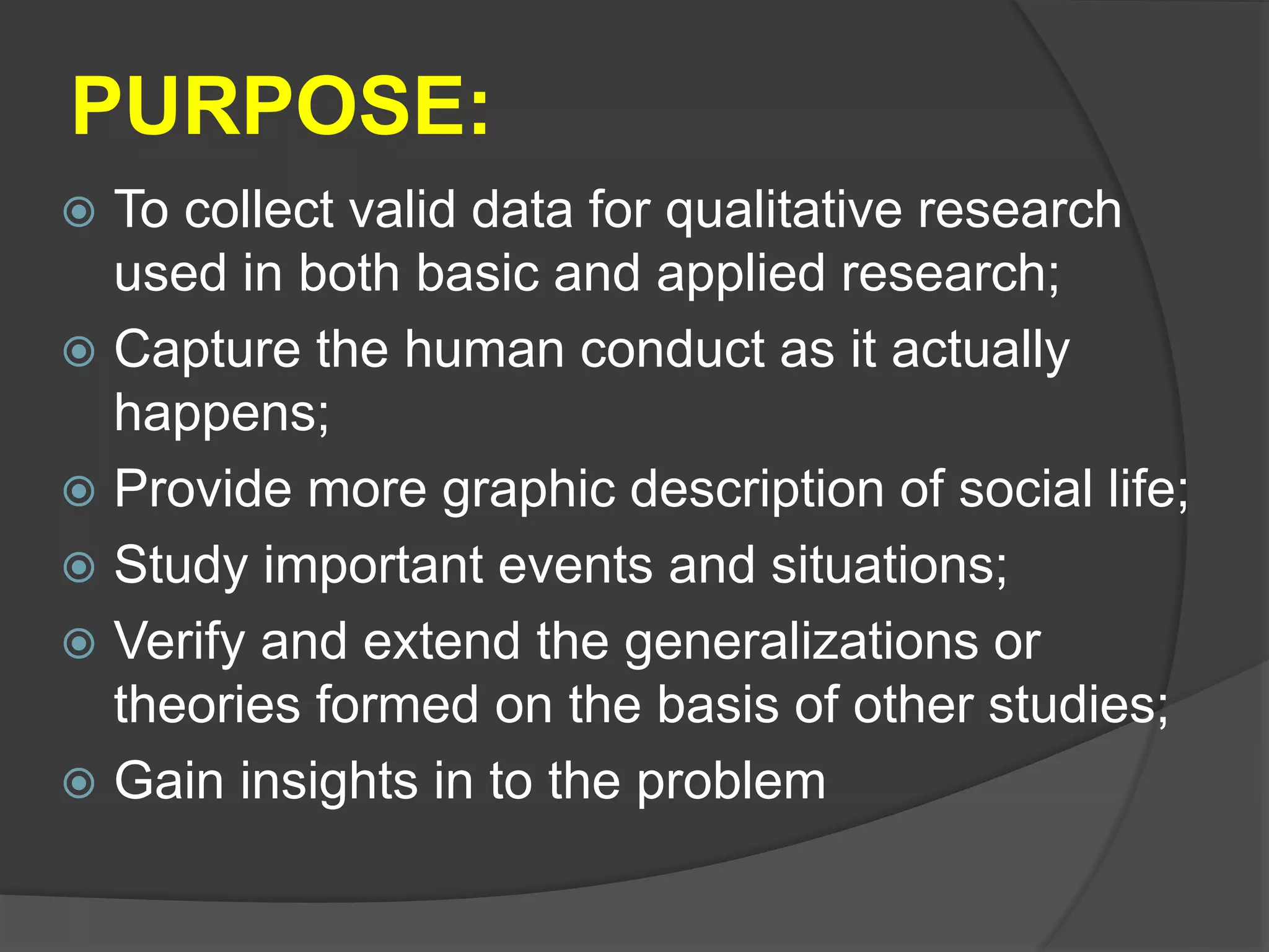 PURPOSE:
 To collect valid data for qualitative research
used in both basic and applied research;
 Capture the human conduct as it actually
happens;
 Provide more graphic description of social life;
 Study important events and situations;
 Verify and extend the generalizations or
theories formed on the basis of other studies;
 Gain insights in to the problem
 