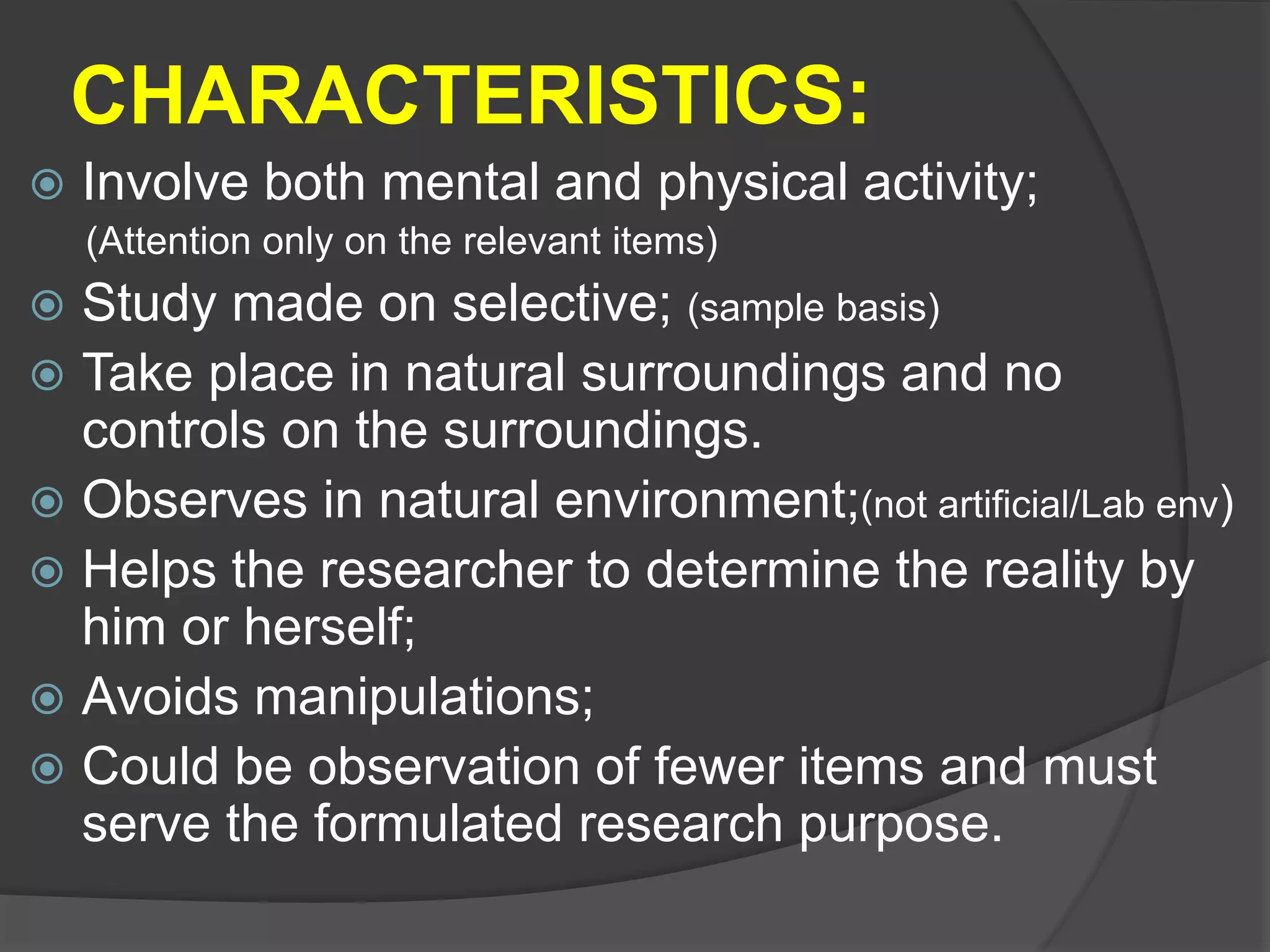 CHARACTERISTICS:
 Involve both mental and physical activity;
(Attention only on the relevant items)
 Study made on selective; (sample basis)
 Take place in natural surroundings and no
controls on the surroundings.
 Observes in natural environment;(not artificial/Lab env)
 Helps the researcher to determine the reality by
him or herself;
 Avoids manipulations;
 Could be observation of fewer items and must
serve the formulated research purpose.
 