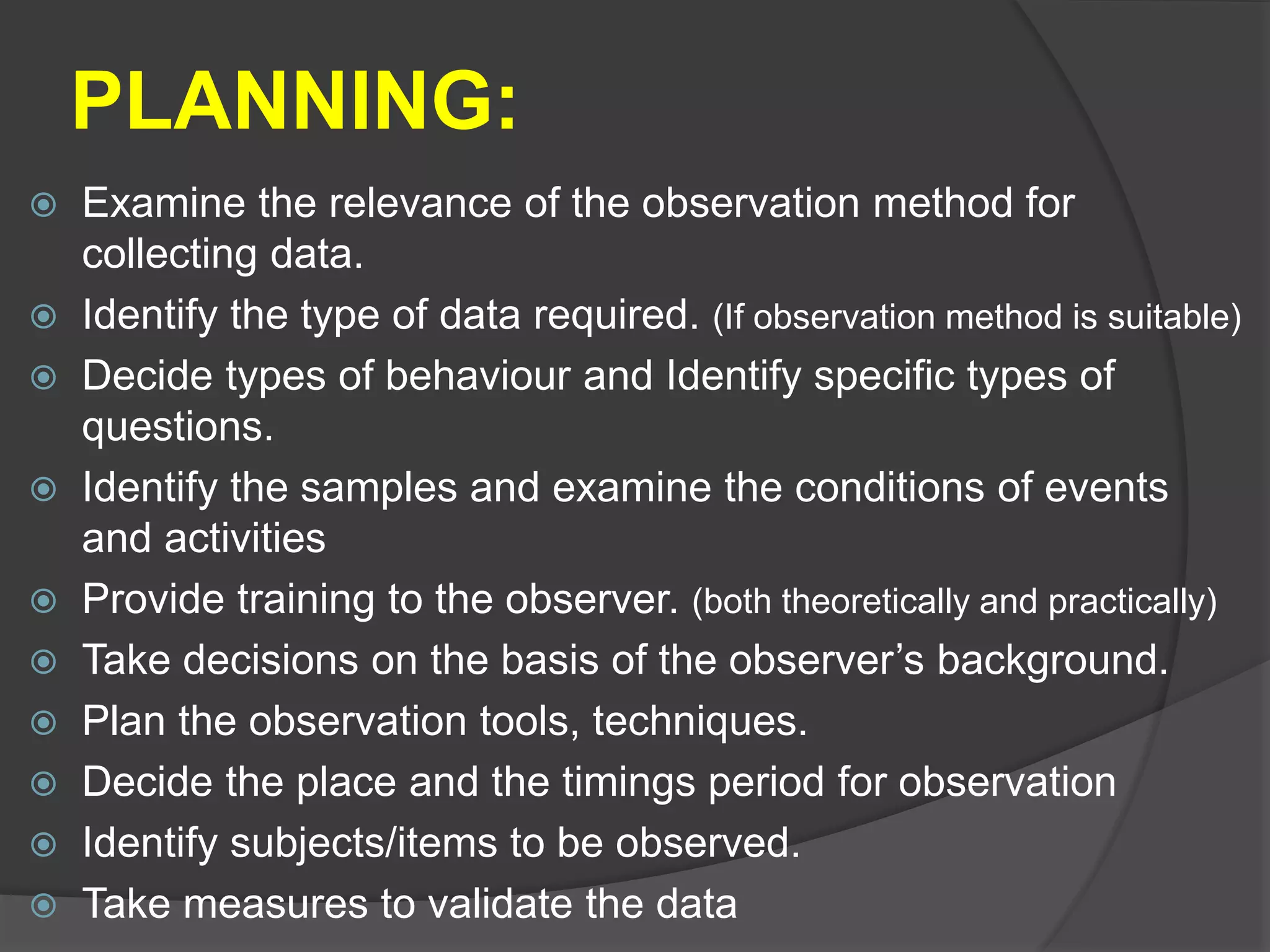 PLANNING:
 Examine the relevance of the observation method for
collecting data.
 Identify the type of data required. (If observation method is suitable)
 Decide types of behaviour and Identify specific types of
questions.
 Identify the samples and examine the conditions of events
and activities
 Provide training to the observer. (both theoretically and practically)
 Take decisions on the basis of the observer’s background.
 Plan the observation tools, techniques.
 Decide the place and the timings period for observation
 Identify subjects/items to be observed.
 Take measures to validate the data
 