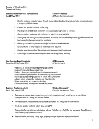 Resume of Marcia Jeffrey 
Professional History: 
Senior Customer Relations Representative Loblaw Companies 
Jan 2014-Jul 2014 (3 Months Contract extended) 
• Resolve customer escalated issues through phone (inbound/outbound), email and letter correspondence in 
a timely and efficient manner. 
• Created and updated customer profile daily 
• Providing help and advice to customers using organization’s products or services; 
• Communicating courteously with customers by telephone, email and letter; 
• Investigating and solving customers' problems, which may be complex or long-standing problems that have 
been passed on by customer service assistants; 
• Handling customer complaints or any major incidents or bad experiences 
• Issuing refunds or compensation to customers when required 
• Keeping accurate records of discussions or correspondence with customers 
• Escalating customer case when required resolution is beyond my authority 
New Business Case Coordinator RBC Insurance 
September 2010 –October 2011 (1 Year Contract) 
• Processing of New Business and pending applications 
• Liaise with internal and external partners 
• Perform follow-ups on outstanding and delivery requirements 
• Order underwriting requirements as determined by the underwriter 
• Handle basic underwriting questions on behalf of the underwriter 
• Act as a liaison between the producer and the underwriter 
• Relate underwriting processes and decisions 
• Effective and timely management of block of business. 
Customer Relation Specialist Whirlpool Canada LP 
March 2008 –March 2009 Executive Management Team 
• Resolve customer escalated issues through phone (inbound/outbound), email, face to face and letter 
correspondence in a timely and efficient manner. 
• Processed claims, replacements and refunds to customers in a timely and efficient manner. 
• Track and updated customer orders daily, using SAP 
• Responsible for maintaining great relations with our Trade Partners, Field Service Managers, Sales Managers 
by addressing any issues or concerns. 
• Responsible for processing safety, legal, property damage or personal injury claim inquiries 
3 
 