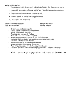 Resume of Marcia Jeffrey 
• Preparing and providing damage reports and inquiries to legal and other departments as required. 
• Responsible for responding to Executive Activity Plans, Product Exchange and Correspondence. 
• Responsibility for providing exemplary customer service. 
• Continue to assist the Service Team during peak volumes. 
• Track 100% of calls and follow-up 
Customer Service Representative Whirlpool Canada LP 
March 2007 – March 2008 Inbound Call Centre 
• Created and updated customer profile 
• Review, organize and process product registrations 
• Trouble shoot issues for customers 
• Provided product information for Pre Buys 
• Track and updated customer orders using SAP 
• Provided warranty information and use and care guide to customers 
• Assisted as Customer Relations Specialist (and promoted to role within 1 year) 
• Designated as the Leader within the team 
• Provided assistance and job shadowing with new hires 
• Provided team support by shadowing and coaching 
• Aided with product, process and policy knowledge within the team 
• Designated for customer service, care and empathy presentation to customers service reps 
Awarded best in class for providing highest level of quality customer service for 2007 and 2008 
4 
