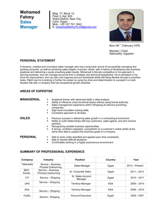 PERSONAL STATEMENT
A dynamic, creative and innovative sales manager who has a long track record of successfully managing and
growing accounts, as well as achieving sales targets. A proven ‘closer’ with a history of developing new business
pipelines and delivering a quota smashing sales results. Mohamed is fiercely competitive in his approach in
winning business, and can manage accounts from a strategic and technical perspective. He is persistent in his
drive for improvement, and can plan and organize account workloads whilst still being flexible enough to prioritize
tasks. Right now he is looking to further his career by using his drive and determination to succeed in a multi-
faceted role with a company that has exceptional growth potential.
AREAS OF EXPERTISE
MANAGERIAL  Analytical thinker with advanced skills in data analysis.
 Ability to influence cross-functional teams without using formal authority.
 Sales management experience within (Shipping) & (Service providing)
companies.
 High level of problem solving skills.
 Consistent approach to all tasks.
SALES  Previous success in delivering sales growth in a contracting environment.
 Ability to build relationships with key customers, sales agents, and joint venture
partners.
 Recognizing variable business opportunities.
 A strong, confident negotiator, sympathetic to a customer’s needs whilst at the
same time able to support the business goals of a company.
PERSONAL  Able to work under specified and agreed-upon time constraints.
 Able to resolve difficult situations.
 Comfortable working in a highly autonomous environment.
SUMMARY OF PROFESSIONAL EXPERIENCE
Company Industry Position Country Year
Telemedia Service – Business
Process Outsourcing
Sales Manager Egypt 2013 – Present
BDO
Esnad
Service – Business
Process Outsourcing
Sr. Corporate Sales Egypt 2011 – 2013
UTi Service – Shipping
Sr. Sales Account
Manager
Egypt 2010 – 2011
UPS
Service – Shipping
Territory Manager KSA 2009 – 2010
DHL
Service – Shipping
Territory Manager KSA 2008 – 2010
FedEx
Service - Shipping
Account Executive Egypt 2002 - 2007
Mohamed
Fahmy
Sales
Manager
Bldg. 17, Block 12.
Floor 5, Apt. 603
Waha District, Nasr City
Cairo, Egypt.
Mob.: +20 127 721 1842
E: mohamedfahmy70.mf@gmail.com
Born 08
Th
.,February,1978
Married,1 Child
Nationality: Egyptian
 