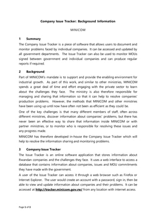 Page 1 of 3
Company Issue Tracker: Background Information
MINICOM
1 Summary
The Company Issue Tracker is a piece of software that allows users to document and
monitor problems faced by individual companies. It can be accessed and updated by
all government departments. The Issue Tracker can also be used to monitor MOUs
signed between government and individual companies and can produce regular
reports if required.
2 Background
Part of MINICOM’s mandate is to support and provide the enabling environment for
industrial growth. As part of this work, and similar to other ministries, MINICOM
spends a great deal of time and effort engaging with the private sector to learn
about the challenges they face. The ministry is also therefore responsible for
managing and sharing that information so that it can help to resolve companies’
production problems. However, the methods that MINICOM and other ministries
have been using up until now have often not been as efficient as they could be.
One of the key challenges is that many different members of staff, often across
different ministries, discover information about companies’ problems, but there has
never been an effective way to share that information inside MINICOM or with
partner ministries, or to monitor who is responsible for resolving these issues and
any progress made.
MINICOM has therefore developed in-house the Company Issue Tracker which will
help to resolve the information sharing and monitoring problems.
3 Company Issue Tracker
The Issue Tracker is an online software application that stores information about
Rwandan companies and the challenges they face. It uses a web interface to access a
database that contains information about companies, issues and MOU commitments
they have made with the government.
A user of the Issue Tracker can access it through a web browser such as Firefox or
Internet Explorer. The user would create an account with a password, sign in, then be
able to view and update information about companies and their problems. It can be
accessed at http://tracker.minicom.gov.rw/ from any location with internet access.
 