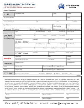 10/10/2012
The information collected in connection with this credit application is required by EASYLEASE Corp., (including its agents, potential and actual lenders on whose behalf EASYLEASE
Corp. may act and other companies to whom EASYLEASE may assign all or part of a lease/loan) (collectively “EASYLEASE”) for statistical analysis and credit/leasing purposes
such as: (i) to assess and process this credit application; (ii) to administer any loan/lease if approved; and (iii) to enforce any obligation owed by any debtor, lessee or guarantor. The
principal authorizes EASYLEASE, now or in the future while this application or a subsequent credit application is pending, or if approved, the loan/lease outstanding, to collect
use and disclose for credit/leasing purposes, additional information about the principal and the principal's credit worthiness, from the principal and from and with third parties
such as references; personal information and credit reporting agents and bureaus; and other institutions with whom the principal may have financial dealings. *Provision of a SIN
is optional. Providing it helps us distinguish one individual from another and it facilitates this credit application
X
Signature Signer’s Printed Name Date
X
Signature Signer’s Printed Name Date
F a x : ( 8 0 0 ) 8 3 5 - 8 4 6 4 o r e - m a i l : s a l e s @ e a s y l e a s e . c a
BUSINESS CREDIT APPLICATION
PLEASE FAX APPLICATION TO:
Fax: (800) 835-8464 or e-mail: sales@easylease.ca
Leasing Consultant:
LESSEE
Legal Business Name Contact Phone No.
DBA Name (if applicable) Fax No.
Business Street Address/ City Province Postal Code
Type of Business Yrs In Business
Current Ownership
Cell #
Proprietorship Corporation General Partnership Limited Partnership Limited Liability Company Prov. or Local Government
PRINCIPALS
(Owners, partners,
and principal officers)
Name Date of Birth (day/mnth/yr) SIN No. % of Ownership Home Phone No.
Home Address City Province Postal Code E-mail Address
Home Ownership
OWN RENT
Home Value: Mortg. Balance: Monthly Payment:
Name Date of Birth (day/mnth/yr) SIN No. % of Ownership Home Phone No.
Home Address City Province Postal Code E-mail Address
Home Ownership
OWN RENT
Home Value: Mortg. Balance: Monthly Payment:
SUPPLIER
Dealer Name Contact Phone No.
Address/City/Prov/Postal Code E-mail Address Fax No.
EQUIPMENT
Equipment Location Credit Requested
Quantity Make and Model General Description ( check if equipment is used)
Quantity Make and Model General Description ( check if equipment is used)
KEY TERMS Preferred Lease Term (check box) 24 Months 36 Months 48 Months 60 Months Other ______________
print e-mail save reset
Doug Carmichael
 