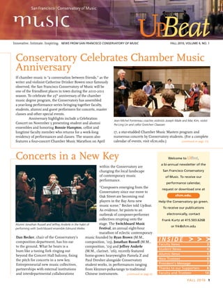(continued on page 12)
(continued on page 6)
FALL 2010 1
Innovative. Intimate. Inspiring. 	News FROM San Francisco Conservatory of Music	 FALL 2010, Volume 4, No. 1
If chamber music is “a conversation between friends,” as the
writer and violinist Catherine Drinker Bowen once famously
observed, the San Francisco Conservatory of Music will be
one of the friendliest places in town during the 2010-2011
season. To celebrate the 25th
anniversary of the chamber
music degree program, the Conservatory has assembled
a year-long performance series bringing together faculty,
students, alumni and guest performers for concerts, master
classes and other special events.
	 Anniversary highlights include a Celebration
Concert on November 5 presenting student and alumni
ensembles and honoring Bonnie Hampton, cellist and
longtime faculty member who returns for a week-long
residency of performances and classes. The season also
features a four-concert Chamber Music Marathon on April
Faculty News	 3
Student News	 4
Alumni News	 5
New Trustees	 6
President’s Message	 7
Thanks to our Supporters	 8
Faculty and Trustees	 14
I N S I D E
Welcome to ,
a bi-annual newsletter of the
San Francisco Conservatory
of Music. To receive our
performance calendar,
request or download one at
sfcm.edu.
Help the Conservatory go green.
To receive our publications
electronically, contact
Frank Kurtz at 415.503.6268
or frk@sfcm.edu
> > >
Concerts in a New Key
Dan Becker, chair of the Conservatory’s
composition department, has his ear
to the ground. What he hears is a
hum like a tuning fork ringing out
beyond the Concert Hall balcony, fixing
the pitch for concerts in a new key.
Entrepreneurial new music collectives,
partnerships with external institutions
and interdepartmental collaborations
Jean-Michel Fonteneau coaches violinists Joseph Maile and Mac Kim, violist
Pei-Ling Lin and cellist Gretchen Claassen
Alumni Jonathan Russell and Jeffrey Anderle in the habit of
performing with Switchboard ensemble Edmund Welles
within the Conservatory are
changing the local landscape
of contemporary music
performance.
“Composers emerging from the
Conservatory since our move to
Oak Street are becoming real
players in the Bay Area new
music scene,” Becker told UpBeat.
As evidence, he points to an
outbreak of composer-performer
collectives erupting onto the
stage. The Switchboard Music
Festival, an annual eight-hour
marathon of eclectic contemporary
music founded by Ryan Brown (M.M.,
composition, ’05), Jonathan Russell (M.M.,
composition, ’03) and Jeffrey Anderle
(M.M., clarinet, ’06), recently featured
home-grown heavyweights Pamela Z and
Paul Dresher alongside Conservatory
student works, in performances ranging
from klezmer-polka-tango to traditional
Chinese instruments.
17, a star-studded Chamber Music Masters program and
numerous concerts by Conservatory students. (For a complete
calendar of events, visit sfcm.edu.)
Conservatory Celebrates Chamber Music
Anniversary
 