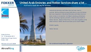 United Arab Emirates and Fokker Services share a lot...
	 Our love to touch the sky, for instance.
United Arab Emirates and Fokker Services have much in
common. Both are 40 years young. Both share a very rich history.
But more important: United Arab Emirates and Fokker Services
share a vision in innovation. See Dubai’s amazing architecture.
See the amazing programs, products, solutions and aircraft of
Fokker Services. Ahead of their times. It all comes together at the
Dubai Airshow. Fokker Services welcome you to booth W468.
Kindest regards,
Fokker Services
For continued competitive operation
Dubai Airshow
13 - 17 November 2011
Dubai Airport Expo Centre
Dubai, UAE
Welcome at booth W468
Aircrafting
 