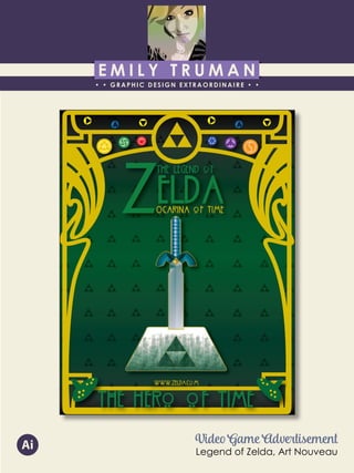 E M I L Y T R U M A N
• • GRAPHIC DESIGN EXTRAORDINAIRE • •
Education
Professional Skills
Ai Dw
</>
Id FlPs
About Me
Objective
Interests
Contact Me!
Eye for detail Bright, creative Great communicatorFriendly
5102/21-4102/90 Associate of Applied Business in Graphic Design
COLUMBUS, OHIO Bradford School
GPA: 3.88/4.0
08/2010 - 05/2012 Multimedia Production Certificate
SPRINGFIELD, OHIO Springfield-Clark Career Technology Center
Certifications in Adobe Photoshop, Microsoft Office
Member of Business Professionals of America
03/2014 - PRESENT Pat Catan’s Craft Centers
SPRINGFIELD, OHIO Sales Associate
• Always maintains professionalism in all situations
• Recognized by customers for exemplary
customer service
• Displaying and organizing inventory
01/2014 - 03/2014 Checkers/Rally’s
SPRINGFIELD, OHIO Cashier
• Working with team members to consistently
achieve daily goals
• Multitasking and efficiently working in a
fast-paced environment
• Preparing products for distribution to customer
in timely manner
• Recognized for excellent customer service
Level-headed and hard working
individual who is very compassion-
ate about what they do. Will go
above and beyond expectations
to ensure complete and overall
satisfaction. Goal-oriented, very
respectful, professional, and trust-
worthy. Dynamic worker, solo and
in a team, with both great verbal
and non-verbal communication
abilities. Strives to achieve any
goals diligently in a timely manner.
GRAPHIC DESIGNER – where my
communication and creative skills,
along with my eye for detail will
ensure client satisfaction.
1628 Ballentine Pike
Springfield, Ohio 45502
(937) 561 - 5755
emilyekt@yahoo.com
Video Game Advertisement
Legend of Zelda, Art Nouveau
Ai
 
