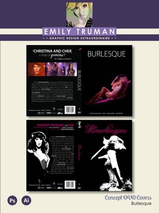 E M I L Y T R U M A N
• • GRAPHIC DESIGN EXTRAORDINAIRE • •
Education
Professional Skills
Ai Dw
</>
Id FlPs
About Me
Objective
Interests
Contact Me!
Eye for detail Bright, creative Great communicatorFriendly
5102/21-4102/90 Associate of Applied Business in Graphic Design
COLUMBUS, OHIO Bradford School
GPA: 3.88/4.0
08/2010 - 05/2012 Multimedia Production Certificate
SPRINGFIELD, OHIO Springfield-Clark Career Technology Center
Certifications in Adobe Photoshop, Microsoft Office
Member of Business Professionals of America
03/2014 - PRESENT Pat Catan’s Craft Centers
SPRINGFIELD, OHIO Sales Associate
• Always maintains professionalism in all situations
• Recognized by customers for exemplary
customer service
• Displaying and organizing inventory
01/2014 - 03/2014 Checkers/Rally’s
SPRINGFIELD, OHIO Cashier
• Working with team members to consistently
achieve daily goals
• Multitasking and efficiently working in a
fast-paced environment
• Preparing products for distribution to customer
in timely manner
• Recognized for excellent customer service
Level-headed and hard working
individual who is very compassion-
ate about what they do. Will go
above and beyond expectations
to ensure complete and overall
satisfaction. Goal-oriented, very
respectful, professional, and trust-
worthy. Dynamic worker, solo and
in a team, with both great verbal
and non-verbal communication
abilities. Strives to achieve any
goals diligently in a timely manner.
GRAPHIC DESIGNER – where my
communication and creative skills,
along with my eye for detail will
ensure client satisfaction.
1628 Ballentine Pike
Springfield, Ohio 45502
(937) 561 - 5755
emilyekt@yahoo.com
BURLESQUE
BURLESQUE
“CHRISTINA AND CHER,
A STOKE OF genius!”
-The Hollywood Reporter
Ali Rose (Christina Aguilera) is a waitress in her small hometown in Iowa,
with big dreams of being a singer. Being fed up with her job, she quits and
decides to pursue her dream so she moves to L.A. Immediately, she is
capitvated by the fascinating burlesque club ran by Tess (Cher) and her
ex-husband Vince (Peter Gallagher). She is turned away at first, but accepts a
job as a waitress at the club. She develops a friendship with the bartender Jack
(Cam Gigandet), and after some time they begin to kindle a little romance. Ali
eventually replaces both Nikki, an extremely self-centered and jealous
performer (KristenBell), and pregnant Georgia (JulianneHough). The club is in
financial trouble, and is in danger of the very manipulative Marcus (Eric Dane),
though Tess refused to sell to him. When it seems like all hope is lost, they get
the money to pay off the club and remodel it.
burlesque-the-movie.com Approx. 119 minutes
CHRISTINA AGUILERA CHER CAM GIGANDET KRISTEN BELL
burlesque-the-movie.com Approx. 119 minutes
Ali Rose (Christina Aguilera) is a waitress in
her small hometown in Iowa, with big dreams
of being a singer. Being fed up with her job,
she quits and decides to pursue her dream
so she moves to L.A. Immediately, she is
capitvated by the fascinating burlesque
club ran by Tess (Cher) and her
ex-husband Vince (Peter Gallagher). She
is turned away at first, but accepts a job
as a waitress at the club. She develops a
friendship with the bartender Jack (Cam
Gigandet), and after some time they begin
to kindle a little romance. Ali eventually
replaces both Nikki, an extremely
self-centered and rather jealous
performer (Kristen Bell), and pregnant
Georgia (Julianne Hough). The club is in
financial trouble, and is in danger of the
very manipulative Marcus (Eric Dane),
though Tess refused to sell to him. When it
seems like all hope is lost, they get the
money to pay off the club and remodel it.
“SCHULTZY, FRIVALOUS, AND FUN.
I found the whole thing sexy, amusing, and highly enjoyable.”
-Sarah Williams, ASSOCIATED PRESS
Concept DVD Covers
Burlesque
AiPs
 