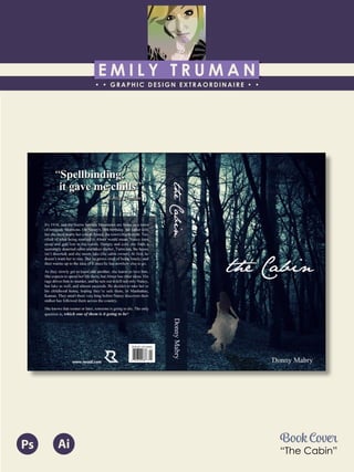 E M I L Y T R U M A N
• • GRAPHIC DESIGN EXTRAORDINAIRE • •
Education
Professional Skills
Ai Dw
</>
Id FlPs
About Me
Objective
Interests
Contact Me!
Eye for detail Bright, creative Great communicatorFriendly
5102/21-4102/90 Associate of Applied Business in Graphic Design
COLUMBUS, OHIO Bradford School
GPA: 3.88/4.0
08/2010 - 05/2012 Multimedia Production Certificate
SPRINGFIELD, OHIO Springfield-Clark Career Technology Center
Certifications in Adobe Photoshop, Microsoft Office
Member of Business Professionals of America
03/2014 - PRESENT Pat Catan’s Craft Centers
SPRINGFIELD, OHIO Sales Associate
• Always maintains professionalism in all situations
• Recognized by customers for exemplary
customer service
• Displaying and organizing inventory
01/2014 - 03/2014 Checkers/Rally’s
SPRINGFIELD, OHIO Cashier
• Working with team members to consistently
achieve daily goals
• Multitasking and efficiently working in a
fast-paced environment
• Preparing products for distribution to customer
in timely manner
• Recognized for excellent customer service
Level-headed and hard working
individual who is very compassion-
ate about what they do. Will go
above and beyond expectations
to ensure complete and overall
satisfaction. Goal-oriented, very
respectful, professional, and trust-
worthy. Dynamic worker, solo and
in a team, with both great verbal
and non-verbal communication
abilities. Strives to achieve any
goals diligently in a timely manner.
GRAPHIC DESIGNER – where my
communication and creative skills,
along with my eye for detail will
ensure client satisfaction.
1628 Ballentine Pike
Springfield, Ohio 45502
(937) 561 - 5755
emilyekt@yahoo.com
Book Cover
“The Cabin”
Ps Ai
 