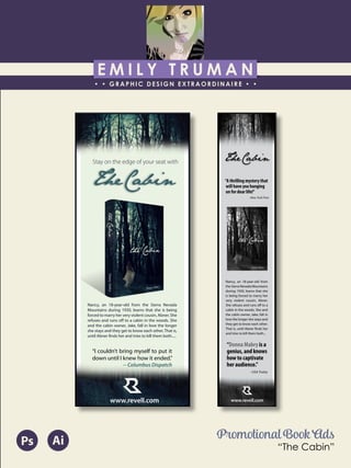 E M I L Y T R U M A N
• • GRAPHIC DESIGN EXTRAORDINAIRE • •
Education
Professional Skills
Ai Dw
</>
Id FlPs
About Me
Objective
Interests
Contact Me!
Eye for detail Bright, creative Great communicatorFriendly
5102/21-4102/90 Associate of Applied Business in Graphic Design
COLUMBUS, OHIO Bradford School
GPA: 3.88/4.0
08/2010 - 05/2012 Multimedia Production Certificate
SPRINGFIELD, OHIO Springfield-Clark Career Technology Center
Certifications in Adobe Photoshop, Microsoft Office
Member of Business Professionals of America
03/2014 - PRESENT Pat Catan’s Craft Centers
SPRINGFIELD, OHIO Sales Associate
• Always maintains professionalism in all situations
• Recognized by customers for exemplary
customer service
• Displaying and organizing inventory
01/2014 - 03/2014 Checkers/Rally’s
SPRINGFIELD, OHIO Cashier
• Working with team members to consistently
achieve daily goals
• Multitasking and efficiently working in a
fast-paced environment
• Preparing products for distribution to customer
in timely manner
• Recognized for excellent customer service
Level-headed and hard working
individual who is very compassion-
ate about what they do. Will go
above and beyond expectations
to ensure complete and overall
satisfaction. Goal-oriented, very
respectful, professional, and trust-
worthy. Dynamic worker, solo and
in a team, with both great verbal
and non-verbal communication
abilities. Strives to achieve any
goals diligently in a timely manner.
GRAPHIC DESIGNER – where my
communication and creative skills,
along with my eye for detail will
ensure client satisfaction.
1628 Ballentine Pike
Springfield, Ohio 45502
(937) 561 - 5755
emilyekt@yahoo.com
www.revell.com
TheCabin
Nancy, an 18-year-old from the Sierra Nevada
Mountains during 1930, learns that she is being
forced to marry her very violent cousin, Abner. She
refuses and runs off to a cabin in the woods. She
and the cabin owner, Jake, fall in love the longer
she stays and they get to know each other. That is,
until Abner finds her and tries to kill them both.....
Stay on the edge of your seat with
“I couldn’t bring myself to put it
down until I knew how it ended.”
-- Columbus Dispatch
TheCabin
www.revell.com
Nancy, an 18-year-old from
the Sierra Nevada Mountains
during 1930, learns that she
is being forced to marry her
very violent cousin, Abner.
She refuses and runs off to a
cabin in the woods. She and
the cabin owner, Jake, fall in
love the longer she stays and
they get to know each other.
That is, until Abner finds her
and tries to kill them both...
“A thrilling mystery that
will have you hanging
on for dear life!”
-New York Post
“Donna Mabry is a
genius, and knows
how to captivate
her audience.”
--USA Today
Promotional Book Ads
“The Cabin”
AiPs
 