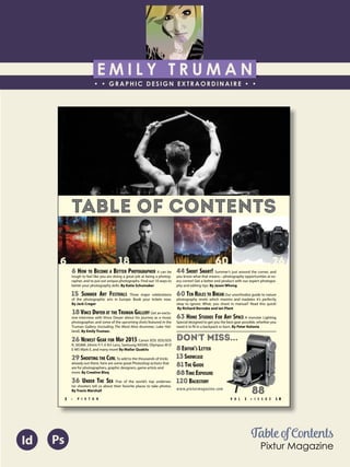 E M I L Y T R U M A N
• • GRAPHIC DESIGN EXTRAORDINAIRE • •
Education
Professional Skills
Ai Dw
</>
Id FlPs
About Me
Objective
Interests
Contact Me!
Eye for detail Bright, creative Great communicatorFriendly
5102/21-4102/90 Associate of Applied Business in Graphic Design
COLUMBUS, OHIO Bradford School
GPA: 3.88/4.0
08/2010 - 05/2012 Multimedia Production Certificate
SPRINGFIELD, OHIO Springfield-Clark Career Technology Center
Certifications in Adobe Photoshop, Microsoft Office
Member of Business Professionals of America
03/2014 - PRESENT Pat Catan’s Craft Centers
SPRINGFIELD, OHIO Sales Associate
• Always maintains professionalism in all situations
• Recognized by customers for exemplary
customer service
• Displaying and organizing inventory
01/2014 - 03/2014 Checkers/Rally’s
SPRINGFIELD, OHIO Cashier
• Working with team members to consistently
achieve daily goals
• Multitasking and efficiently working in a
fast-paced environment
• Preparing products for distribution to customer
in timely manner
• Recognized for excellent customer service
Level-headed and hard working
individual who is very compassion-
ate about what they do. Will go
above and beyond expectations
to ensure complete and overall
satisfaction. Goal-oriented, very
respectful, professional, and trust-
worthy. Dynamic worker, solo and
in a team, with both great verbal
and non-verbal communication
abilities. Strives to achieve any
goals diligently in a timely manner.
GRAPHIC DESIGNER – where my
communication and creative skills,
along with my eye for detail will
ensure client satisfaction.
1628 Ballentine Pike
Springfield, Ohio 45502
(937) 561 - 5755
emilyekt@yahoo.com
Table of Contents
Pixtur Magazine
Id Ps
TABLE OF CONTENTS
6 HOW TO BECOME A BETTER PHOTOGRAPHER It can be
tough to feel like you are doing a great job at being a photog-
rapher, and to put out unique photographs. Find out 10 ways to
better your photography skills. By Katie Schumaker
15 SUMMER ART FESTIVALS Three major celebrations
of the photographic arts in Europe. Book your tickets now.
By Jack Crager
18 VINCE DWYER AT THE TRUMAN GALLERY Get an exclu-
sive interview with Vince Dwyer about his journey as a music
photographer, and some of the upcoming shots featured in the
Truman Gallery (including The Word Alive drummer, Luke Hol-
land). By Emily Truman.
26 NEWEST GEAR FOR MAY 2015 Canon EOS 5DS/5DS
R, SIGMA 24mm F/1.4 Art Lens, Samsung NX500, Olympus M-D
E-M5 Mark II, and many more! By Mallar Quakits
29 SHOOTING THE CURL To add to the thousands of tricks
already out there, here are some great Photoshop actions that
are for photographers, graphic designers, game artists and
more. By Creative Bloq
36 UNDER THE SEA Five of the world’s top underwa-
ter shooters tell us about their favorite places to take photos.
By Travis Marshall
44 SHOOT SMART! Summer’s just around the corner, and
you know what that means—photography opportunities at ev-
ery corner! Get a better end product with our expert photogra-
phy and editing tips. By Jason Whong
60 TEN RULES TO BREAK Our unorthodox guide to nature
photography revels which maxims and madates it’s perfectly
okay to ignore. What, you shoot in manual? Read this quick!
By Richard Bernabe and Ian Plant
63 HOME STUDIOS FOR ANY SPACE A monster Lighting
Special designed to get you the best gear possible, whether you
need it to fit in a backpack or barn. By Peter Kolonia
DON'T MISS...
8 EDITOR’S LETTER
13 SHOWCASE
81THE GUIDE
88TIME EXPOSURE
120 BACKSTORY
www.pixturmagazine.com
6 18 60 26
V O L 1 • I S S U E 1 82 • P I X T U R
88
 