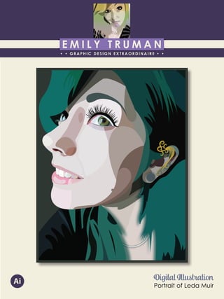 E M I L Y T R U M A N
• • GRAPHIC DESIGN EXTRAORDINAIRE • •
Education
Professional Skills
Ai Dw
</>
Id FlPs
About Me
Objective
Interests
Contact Me!
Eye for detail Bright, creative Great communicatorFriendly
5102/21-4102/90 Associate of Applied Business in Graphic Design
COLUMBUS, OHIO Bradford School
GPA: 3.88/4.0
08/2010 - 05/2012 Multimedia Production Certificate
SPRINGFIELD, OHIO Springfield-Clark Career Technology Center
Certifications in Adobe Photoshop, Microsoft Office
Member of Business Professionals of America
03/2014 - PRESENT Pat Catan’s Craft Centers
SPRINGFIELD, OHIO Sales Associate
• Always maintains professionalism in all situations
• Recognized by customers for exemplary
customer service
• Displaying and organizing inventory
01/2014 - 03/2014 Checkers/Rally’s
SPRINGFIELD, OHIO Cashier
• Working with team members to consistently
achieve daily goals
• Multitasking and efficiently working in a
fast-paced environment
• Preparing products for distribution to customer
in timely manner
• Recognized for excellent customer service
Level-headed and hard working
individual who is very compassion-
ate about what they do. Will go
above and beyond expectations
to ensure complete and overall
satisfaction. Goal-oriented, very
respectful, professional, and trust-
worthy. Dynamic worker, solo and
in a team, with both great verbal
and non-verbal communication
abilities. Strives to achieve any
goals diligently in a timely manner.
GRAPHIC DESIGNER – where my
communication and creative skills,
along with my eye for detail will
ensure client satisfaction.
1628 Ballentine Pike
Springfield, Ohio 45502
(937) 561 - 5755
emilyekt@yahoo.com
Digital Illustration
Portrait of Leda Muir
Ai
 