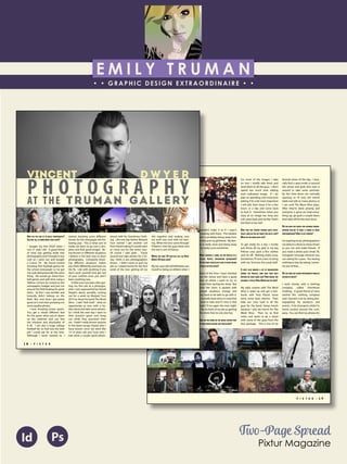 E M I L Y T R U M A N
• • GRAPHIC DESIGN EXTRAORDINAIRE • •
Education
Professional Skills
Ai Dw
</>
Id FlPs
About Me
Objective
Interests
Contact Me!
Eye for detail Bright, creative Great communicatorFriendly
5102/21-4102/90 Associate of Applied Business in Graphic Design
COLUMBUS, OHIO Bradford School
GPA: 3.88/4.0
08/2010 - 05/2012 Multimedia Production Certificate
SPRINGFIELD, OHIO Springfield-Clark Career Technology Center
Certifications in Adobe Photoshop, Microsoft Office
Member of Business Professionals of America
03/2014 - PRESENT Pat Catan’s Craft Centers
SPRINGFIELD, OHIO Sales Associate
• Always maintains professionalism in all situations
• Recognized by customers for exemplary
customer service
• Displaying and organizing inventory
01/2014 - 03/2014 Checkers/Rally’s
SPRINGFIELD, OHIO Cashier
• Working with team members to consistently
achieve daily goals
• Multitasking and efficiently working in a
fast-paced environment
• Preparing products for distribution to customer
in timely manner
• Recognized for excellent customer service
Level-headed and hard working
individual who is very compassion-
ate about what they do. Will go
above and beyond expectations
to ensure complete and overall
satisfaction. Goal-oriented, very
respectful, professional, and trust-
worthy. Dynamic worker, solo and
in a team, with both great verbal
and non-verbal communication
abilities. Strives to achieve any
goals diligently in a timely manner.
GRAPHIC DESIGNER – where my
communication and creative skills,
along with my eye for detail will
ensure client satisfaction.
1628 Ballentine Pike
Springfield, Ohio 45502
(937) 561 - 5755
emilyekt@yahoo.com
P I X T U R • 1 9
grew up. I played baseball, foot-
ball, & hockey pretty much my
whole life and I think when I was
10 I had planned on being a foot-
ball player at Florida State Univer-
sity by the time I was 20. We see
how that worked out..
WHAT’S THE MOST INTERESTING ASPECT OF MUSIC
PHOTOGRAPHY FOR YOU?
The most interesting aspect of
music photography is going into
a different venue and finding the
great shots. I love exploring dif-
ferent venues and finding great
spots to take photos. The best
photos are not always just from
the photo pit or being on stage.
WHAT DO YOU ENJOY MOST ABOUT THIS JOB?
WHAT IS THE HARDEST PART OF IT?
What I enjoy most about the
job is traveling around with all
my friends. We get to go to a
lot of cool places that I probably
wouldn’t make it to if I wasn’t
traveling with them. The hardest
part is probably being away from
family and my girlfriend. My fam-
ily is really close and being away
can really suck sometimes.
WHEN SHOOTING A SHOW, DO YOU PROCESS TO A
SPECIFIC ‘MENTAL’ PREPARATION BEFOREHAND?
DO YOU HAVE PARTICULAR PLANS IN MIND BEFORE
ACTUALLY GETTING THERE?
Most of the time I have checked
out the venue and have a good
idea of where I want to try to
shoot from during the show. But
once the room is packed with
people situations change and
you have to be able to go with it.
I normally have shots in mind that
I look to take and if I miss it that
night I’ll try again the next night.
I like to think of my job as getting
the shots that no one else has.
HOW DO YOU WORK ON THE WHOLE EDITING PART
OF YOUR PHOTOS BEFORE ANY PUBLICATION?
For most of the images I take
on tour I briefly edit them and
send them to all the guys. I don’t
spend too much time editing
each individual image. If I do
plan on spending a bit more time
editing if its a bit more important
I will edit, then leave it for a few
hours or a day and come back
to look it. Sometimes when you
stare at an image too long you
will come back and be like “that’s
too blue or too red.”
NOW THAT YOU STARTED TOURING QUITE EXTEN-
SIVELY, HOW DO YOU GET READY FOR SUCH A TRIP?
WHAT DO YOU BRING WITH YOU?
To get ready for a trip I mostly
just throw all my gear in my big
Pelican case, pack a few clothes
and I’m off. Nothing really crazy.
Sometimes I’ll rent a lens to bring
with me. Ya know, the usual stuff.
IT MUST ALSO REQUIRE A LOT OF ORGANIZATION
DURING THE PROCESS, HOW DOES YOUR DAILY
ROUTINE ON TOUR LOOKS LIKE? HOW WOULD YOU
DESCRIBE A TYPICAL VINCE DWYER DAY ON TOUR?
My daily routine with The Word
Alive is wake up and get a Star-
bucks with Tony Pizzuti cause
we’re some basic bitches. Then
help our crew load in all the
gear for the band. Setup merch
because I also do merch for The
Word Alive. Then try to find
some cool spots to do a shoot
with some of the guys from the
tour package. This is one of my
favorite times of the day. I basi-
cally find a spot inside or around
the venue and grab who ever is
around to take some portraits.
By this time doors are normally
opening so I’ll man the merch
table and edit as many photos as
I can until The Word Alive plays.
After they’re done playing and
everyone is gone we load every-
thing up, go grab a couple beers
then take off for the next show.
DO YOU HAVE ANY ADVICE FOR ASPIRING PHOTOG-
RAPHERS WILLING TO MAKE A CAREER AS MUSIC
PHOTOGRAPHERS? HOW TO GET STARTED?
For aspiring music photographers
my advice is shoot as many shows
as you can and make friends. If
you need a photo pass email, fb,
instagram message whoever you
can asking for a pass. You having
nothing to lose by asking, I prom-
ise you of that....
DO YOU HAVE ANY OTHER PHOTOGRAPHY PROJECTS
OUTSIDE OF MUSIC?
I work closely with a clothing
company called Overthrow
Clothing. A good friend of mine
started this clothing company
and I learned a lot by doing pho-
tographing his products and
events. A lot of projects while I’m
home revolve around this com-
pany. You can find my photos for
1 8 • P I X T U R
HOW DID YOU END UP IN MUSIC PHOTOGRAPHY?
CAN YOU TELL US MORE ABOUT YOUR STORY?
I bought my first DSLR when I
was 21 years old. A good friend
of mine was getting really into
photography and I thought it was
cool so I went out and bought
a Canon 7D. My friend started
shooting ASU football games for
the school newspaper so he got
me a job doing basically the same
thing. We would go shoot foot-
ball games and split time using a
300mm 2.8 lens he rented on the
newspapers budget and just run
around the field looking for great
shots. At first I was terrible and
honestly didn’t belong on the
field. But, over time I got pretty
good at it and start pumping out
some quality photos.
I love shooting action sports.
You get a whole different feel
for the game when you’re down
on the sidelines and can feel
the emotion and physicality of
it all. I am also a huge college
football fan so that was the best
job I could ask for at the time.
Although I never wanted to, I
shit together and making sure
my work was cool with me leav-
ing. When the tour came through
Phoenix I met the guys there and
the rest is sort of history.
WHERE DID YOUR 10 YEAR-OLD SELF SEE VINCE
DWYER 10 YEARS LATER?
My ten year old self definitely saw
myself as being an athlete when I
started shooting some different
stories for the newspaper the fol-
lowing year. This is what sort of
made me learn to go into a situ-
ation and find good images. Be-
ing thrown in different situations
I believe is the best way to learn
photography. Constantly shoot-
ing different situations makes
you think differently and learn on
the fly. Like with anything if you
don’t push yourself and get out
of your comfort zone you don’t
learn anything new.
A little over two years after get-
ting my first job as a photogra-
pher I was approached by Daniel
Shapiro about possibly coming
out for a week on Warped Tour
2014 to shoot his band The Word
Alive. I said “Hell Yeah” what an
opportunity to tour with a ba-
dass band and take some photos.
So I think the next day I went to
their practice space and hung
out while they practiced their
set. I hadn’t really known anyone
in the band except Daniel who I
have known since we were like
13-14 years old and Tony who I
had done a couple quick photo-
shoots with for Overthrow Cloth-
ing. Like one day before Warped
Tour started I get another call
from Daniel asking if I would want
to come out for the entire tour.
Of course I said yeah… Travel
around and take photos for a liv-
ing I think is any photographers
dream. I didn’t want to quit my
job so I stayed home for the first
week of the tour getting all my
P H O T O G R A P H YAT THE TRUMAN GALLERY
VINCENT D W Y E R
Two-Page Spread
Pixtur Magazine
Id Ps
 