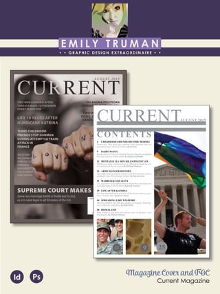 E M I L Y T R U M A N
• • GRAPHIC DESIGN EXTRAORDINAIRE • •
Education
Professional Skills
Ai Dw
</>
Id FlPs
About Me
Objective
Interests
Contact Me!
Eye for detail Bright, creative Great communicatorFriendly
5102/21-4102/90 Associate of Applied Business in Graphic Design
COLUMBUS, OHIO Bradford School
GPA: 3.88/4.0
08/2010 - 05/2012 Multimedia Production Certificate
SPRINGFIELD, OHIO Springfield-Clark Career Technology Center
Certifications in Adobe Photoshop, Microsoft Office
Member of Business Professionals of America
03/2014 - PRESENT Pat Catan’s Craft Centers
SPRINGFIELD, OHIO Sales Associate
• Always maintains professionalism in all situations
• Recognized by customers for exemplary
customer service
• Displaying and organizing inventory
01/2014 - 03/2014 Checkers/Rally’s
SPRINGFIELD, OHIO Cashier
• Working with team members to consistently
achieve daily goals
• Multitasking and efficiently working in a
fast-paced environment
• Preparing products for distribution to customer
in timely manner
• Recognized for excellent customer service
Level-headed and hard working
individual who is very compassion-
ate about what they do. Will go
above and beyond expectations
to ensure complete and overall
satisfaction. Goal-oriented, very
respectful, professional, and trust-
worthy. Dynamic worker, solo and
in a team, with both great verbal
and non-verbal communication
abilities. Strives to achieve any
goals diligently in a timely manner.
GRAPHIC DESIGNER – where my
communication and creative skills,
along with my eye for detail will
ensure client satisfaction.
1628 Ballentine Pike
Springfield, Ohio 45502
(937) 561 - 5755
emilyekt@yahoo.com
CURRENT
SUPREME COURT MAKES HISTORY
Same-sex marriage battle is finally put to rest,
as it is ruled legal in all 50 states of the U.S.
OKLAHOMA POLITICIAN
STABBED TO DEATH BY SON
TWO WOMEN BEAT THE
ODDS, ARE THE FIRST TO
GRADUATE FROM ARMY
RANGER
SCHOOL
RUSSIA
CRACKS
DOWN ON
‘DAIRY
MAFIA.’
TAKE A
LOOK
INSIDE
THE
NEW THEME
PARK,
DISMALAND
TWO MEN CHARGED AFTER
THREATS MADE TO POKEMON
EVENT IN BOSTON
LIFE 10 YEARS AFTER
HURRICANE KATRINA
THREE CHILDHOOD
FRIENDS STOP GUNMAN
DURING ATTEMPTED TRAIN
ATTACK IN
FRANCE
WESTERN
WILDFIRES
SPREAD TO
OREGON,
WASHINGTON,
CALIFORNIA,
AND IDAHO
A U G U S T 2 0 1 5
Magazine Cover and TOC
Current Magazine
Id Ps
CURRENT
4 CHILDHOOD FRIENDS BECOME HEROES
Three men, who grew up together, stop gunman from an
attempted train attack in France. By Reuters
9 DAIRY MAFIA
Russia seizes 470 tons of cheese that was illegally smuggled
into the country, worth $30M. By Alexey Eremenko
12 MENTALLY ILL SON KILLS POLITICIAN
Oklahoma Labor Commissioner is stabbed to death by son
at a restaraunt, for no reason.By Michael Pearson
22 ARMY RANGER HISTORY
Two high ranking women become the first women ever to
graduate from Army Ranger School. By Ray Sanchez
25 MARRIAGE EQUALITY
U.S. Supreme Court makes history when they rule same-sex
marriage legal in all 50 states. By Emily Truman
39 LIFE AFTER KATRINA
See the aftermath and recovery of Hurricane Katrina survi-
vors, 10 years later. By Mario Tama
44 SPREADING LIKE WILDFIRE
Western wildfire has officially spread to Oregon, Washing-
ton, California, and Idaho. By Ralph Ellis
58 DISMALAND
Take a look at the dark and twisted spin on Banksy’s new
themepark. By Allyssia Alleyne
CONTENTS
22 9 25
AUGUST 2015
 