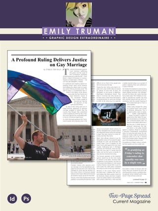 E M I L Y T R U M A N
• • GRAPHIC DESIGN EXTRAORDINAIRE • •
Education
Professional Skills
Ai Dw
</>
Id FlPs
About Me
Objective
Interests
Contact Me!
Eye for detail Bright, creative Great communicatorFriendly
5102/21-4102/90 Associate of Applied Business in Graphic Design
COLUMBUS, OHIO Bradford School
GPA: 3.88/4.0
08/2010 - 05/2012 Multimedia Production Certificate
SPRINGFIELD, OHIO Springfield-Clark Career Technology Center
Certifications in Adobe Photoshop, Microsoft Office
Member of Business Professionals of America
03/2014 - PRESENT Pat Catan’s Craft Centers
SPRINGFIELD, OHIO Sales Associate
• Always maintains professionalism in all situations
• Recognized by customers for exemplary
customer service
• Displaying and organizing inventory
01/2014 - 03/2014 Checkers/Rally’s
SPRINGFIELD, OHIO Cashier
• Working with team members to consistently
achieve daily goals
• Multitasking and efficiently working in a
fast-paced environment
• Preparing products for distribution to customer
in timely manner
• Recognized for excellent customer service
Level-headed and hard working
individual who is very compassion-
ate about what they do. Will go
above and beyond expectations
to ensure complete and overall
satisfaction. Goal-oriented, very
respectful, professional, and trust-
worthy. Dynamic worker, solo and
in a team, with both great verbal
and non-verbal communication
abilities. Strives to achieve any
goals diligently in a timely manner.
GRAPHIC DESIGNER – where my
communication and creative skills,
along with my eye for detail will
ensure client satisfaction.
1628 Ballentine Pike
Springfield, Ohio 45502
(937) 561 - 5755
emilyekt@yahoo.com
Two-Page Spread
Current Magazine
Id Ps
JUNE, 2015 | CURRENT TIMES 26
Constitution’s ability to evolve along with
the nation’s consciousness. In that service,
the court itself “has recognized that new
insights and societal understandings can
reveal unjustified inequality within our
most fundamental institutions that once
passed unnoticed and unchallenged.”
For gays and lesbians who have waited
so long for the court to recognize their
relationships as equal to opposite-sex
relationships, it was a remember-where-
you-were-when-it-happened mo-
ment.
Addressing what he called “the
transcendent importance of mar-
riage,” Justice Kennedy wrote that
“through its enduring bond, two
persons together can find other
freedoms, such as expression,
intimacy, and spirituality. This is
true for all persons, whatever their
sexual orientation. There is dignity
in the bond between two men or
two women who seek to marry
and in their autonomy to make
such profound choices.”
Justice Kennedy’s focus on dignity and
equality has been central to his majority
opinion in each of the court’s three earlier
gay rights cases. In 1996, the court held
that states cannot deny gays, lesbians
and bisexual people legal protection from
discrimination. In 2003, it held that states
cannot ban consensual sexual relations
between people of the same sex. And in
2013, it struck down the heart of a federal
law defining marriage as between one
man and one woman.
In Friday’s ruling, Justice Kennedy empha-
sized the dignity and equality not only of
same-sex couples, but of their families and
children. “Without the recognition, stabil-
ity, and predictability marriage offers,” he
wrote, the children of these couples “suf-
fer the stigma of knowing their families
are somehow lesser.”
President Obama, who opposed same-
sex marriage in his first presidential cam-
paign but announced in 2012 that he had
changed his mind, said the decision “af-
firms what millions of Americans already
believe in their hearts:When all Americans
are treated as equal, we are all more free.”
And yet, in the midst of all the hard-earned
jubilation surrounding the decision, it was
difficult not to think of the people who
did not live to see this day.
People like John Arthur, who died in Oc-
tober 2013, only months after he married
his partner of more than 20 years, Jim
Obergefell, on the tarmac of Baltimore-
Washington International Airport. They
lived in Cincinnati, but Ohio would not
let them marry; voters there had passed a
constitutional ban on same-sex marriage
in 2004. As Mr. Arthur lay on a stretcher,
dying of amyotrophic lateral sclerosis, he
and Mr. Obergefell took a private medical
jet to Maryland, where same-sex marriage
is legal. They were married in a brief cer-
emony and then flew home.
When Ohio officials refused to put Mr.
Obergefell’s name on his husband’s death
certificate, he sued. Last November, the
United States Court of Appeals for the
Sixth Circuit ruled against him and other
couples challenging bans in Michigan,
Kentucky and Tennessee. Same-sex mar-
riage, the court said, is a “social issue” for
voters, and not the courts, to decide. Fri-
day’s decision reversed that ruling.
The humane grandeur of the majority’s
opinion stands out all the more starkly
in contrast to the bitter, mocking small-
mindedness of the dissents, one each by
Chief Justice John Roberts Jr., and Justices
Clarence Thomas, Samuel Alito Jr. and An-
tonin Scalia. The chief justice compared
the ruling to some of the most notorious
decisions in the court’s history, includ-
ing Dred Scott v. Sandford, the 1857 rul-
ing holding that black people could not
be American citizens and that Congress
could not outlaw slavery in the territories;
and Lochner v. New York, a 1905 case that
is widely rejected today as an example of
justices imposing their own preferences
in place of the law.
He invoked the traditional understanding
of marriage, which he ascribed to, among
others, Kalahari bushmen, the Carthagin-
ians and the Aztecs. But Justice Kennedy
had a ready reply: “The limitation of mar-
riage to opposite-sex couples may long
have seemed natural and just, but its in-
consistency with the central meaning of
the fundamental right to marry is
now manifest.”
Justice Scalia mocked the ruling
as a “judicial Putsch” and a threat
to American democracy. “This is
a naked judicial claim to legisla-
tive — indeed, super-legislative
— power,” he wrote. “A system of
government that makes the peo-
ple subordinate to a committee of
nine unelected lawyers does not
deserve to be called a democracy.”
But that rant is wholly wrong. In
American democracy, the judi-
cial branch is the great bulwark
against a majority’s refusal to recognize
a minority’s fundamental constitutional
rights. As Justice Kennedy wrote, “An indi-
vidual can invoke a right to constitutional
protection when he or she is harmed,
even if the broader public disagrees and
even if the legislature refuses to act.”
As gratifying as Friday’s ruling is, remem-
ber that equality won by a single vote.
And within a matter of minutes after the
ruling, there was resistance by some offi-
cials around the country. Louisiana’s attor-
ney general, James Caldwell, said his state,
one of 13 that still bans same-sex
(continued on page 32)
“As gratifying as
Friday’s ruling is,
remember that
equality was won
by a single vote.
”
Jim Obergefell holding a picture of his late husband,
John Arthur (Maddie McGarvey/Washington Post)
25 CURRENT TIMES | JUNE, 2015
A Profound Ruling Delivers Justice
on Gay Marriage
T
o the list of landmark Supreme
Court decisions reaffirming
the power and the scope of
the Constitution’s guarantee
of equal protection under the law — from
Brown v. Board of Education to Loving v.
Virginia to United States v. Windsor — we
can now add Obergefell v. Hodges.
In a profound and inspiring opinion ex-
panding human rights across America,
and bridging the nation’s past to its pres-
ent, Justice Anthony Kennedy wrote:“The
right to marry is a fundamental right in-
herent in the liberty of the person,
and under the Due Process and
Equal Protection Clauses of
the Fourteenth Amend-
ment it states couples of
the same sex may not
be deprived of that
right and that liberty.”
As news of the ruling came out on
Friday morning, opponents of same-sex
marriage struggled to fathom how the
country they thought they understood
could so rapidly pass them by. But, in fact,
the court’s decision fits comfortably with-
in the arc of American legal history.
As Justice Kennedy explained, the Consti-
tution’s power and endurance rest in the
by EMILY TRUMAN
Photo: John Becker, 30, of Silver Spring, Md., waves a rainbow
flag in support of gay marriage outside of the Supreme Court
on June 25, 2015. (AP Photo/Jacquelyn Martin)
 