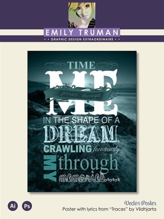 E M I L Y T R U M A N
• • GRAPHIC DESIGN EXTRAORDINAIRE • •
Education
Professional Skills
Ai Dw
</>
Id FlPs
About Me
Objective
Interests
Contact Me!
Eye for detail Bright, creative Great communicatorFriendly
5102/21-4102/90 Associate of Applied Business in Graphic Design
COLUMBUS, OHIO Bradford School
GPA: 3.88/4.0
08/2010 - 05/2012 Multimedia Production Certificate
SPRINGFIELD, OHIO Springfield-Clark Career Technology Center
Certifications in Adobe Photoshop, Microsoft Office
Member of Business Professionals of America
03/2014 - PRESENT Pat Catan’s Craft Centers
SPRINGFIELD, OHIO Sales Associate
• Always maintains professionalism in all situations
• Recognized by customers for exemplary
customer service
• Displaying and organizing inventory
01/2014 - 03/2014 Checkers/Rally’s
SPRINGFIELD, OHIO Cashier
• Working with team members to consistently
achieve daily goals
• Multitasking and efficiently working in a
fast-paced environment
• Preparing products for distribution to customer
in timely manner
• Recognized for excellent customer service
Level-headed and hard working
individual who is very compassion-
ate about what they do. Will go
above and beyond expectations
to ensure complete and overall
satisfaction. Goal-oriented, very
respectful, professional, and trust-
worthy. Dynamic worker, solo and
in a team, with both great verbal
and non-verbal communication
abilities. Strives to achieve any
goals diligently in a timely manner.
GRAPHIC DESIGNER – where my
communication and creative skills,
along with my eye for detail will
ensure client satisfaction.
1628 Ballentine Pike
Springfield, Ohio 45502
(937) 561 - 5755
emilyekt@yahoo.com
MY
Vector Poster
Poster with lyrics from “Traces” by Vildhjarta
Ai Ps
 
