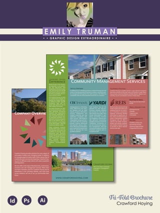 E M I L Y T R U M A N
• • GRAPHIC DESIGN EXTRAORDINAIRE • •
Education
Professional Skills
Ai Dw
</>
Id FlPs
About Me
Objective
Interests
Contact Me!
Eye for detail Bright, creative Great communicatorFriendly
5102/21-4102/90 Associate of Applied Business in Graphic Design
COLUMBUS, OHIO Bradford School
GPA: 3.88/4.0
08/2010 - 05/2012 Multimedia Production Certificate
SPRINGFIELD, OHIO Springfield-Clark Career Technology Center
Certifications in Adobe Photoshop, Microsoft Office
Member of Business Professionals of America
03/2014 - PRESENT Pat Catan’s Craft Centers
SPRINGFIELD, OHIO Sales Associate
• Always maintains professionalism in all situations
• Recognized by customers for exemplary
customer service
• Displaying and organizing inventory
01/2014 - 03/2014 Checkers/Rally’s
SPRINGFIELD, OHIO Cashier
• Working with team members to consistently
achieve daily goals
• Multitasking and efficiently working in a
fast-paced environment
• Preparing products for distribution to customer
in timely manner
• Recognized for excellent customer service
Level-headed and hard working
individual who is very compassion-
ate about what they do. Will go
above and beyond expectations
to ensure complete and overall
satisfaction. Goal-oriented, very
respectful, professional, and trust-
worthy. Dynamic worker, solo and
in a team, with both great verbal
and non-verbal communication
abilities. Strives to achieve any
goals diligently in a timely manner.
GRAPHIC DESIGNER – where my
communication and creative skills,
along with my eye for detail will
ensure client satisfaction.
1628 Ballentine Pike
Springfield, Ohio 45502
(937) 561 - 5755
emilyekt@yahoo.com
C������� H�����
C������� H�����
555 M���� P���� N
S���� 600
D�����,OH 43017
P����: 614-335-2020
E����: ����@��������������.���
���.��������������.���
Crawford Hoying provides solutions for every aspect of
real estate in today’s ever changing market. In addition
to managing approximately eight million square feet of
multifamily and commercial properties, Crawford Hoy-
ing and its aﬃliates assist clients with asset acquisition
and disposition.
We also oﬀer a full range of development, construction,
insurance and risk management services. More than
200 team members work for Crawford Hoying and its
subsidiaries in the Columbus Market, and more than
15,000 residents call one of our 30 communities their
home.
C������O�������
We’re more than a real estate
brokerage or a management
company.
Tri-Fold Brochure
Crawford Hoying
Id Ps Ai
C������� H�����
D���������
Rarely found in this industry,
our approach is very system-
atic and data-driven, with
leadership as the key compo-
nent. Borrowing from theGE
and Toyota business models,
we focus on people and pro-
cess to deliver results.
AtCrawford Hoying, we base
our performance targets on
beating the market average,
as deﬁned by REIS. Speciﬁc
occupancy, rate, and ex-
pense ratio goals are set for
each unique community.
Our point of pride is our abil-
ity to execute the plan. Stan-
dard operating procedures
establish clear expectations
and produce predictable re-
sults. Carefully selected lead-
ers and team members, cou-
pled with incentive programs
tied to the bottom line, en-
sure everyone is committed
to the same ideals – beat the
market and deliver results.
Many companies measure,
but few take action.AtCraw-
ford Hoying, action plans are
modiﬁed to leverage newly
discovered best practices,
avoid projected performance
misses, or recover from cur-
rent performance shortfalls:
plan, execute, measure,
countermeasure, execute,
measure, countermeasure,
etc.
C�������� M���������S�������
T�� P������ P�������
Crawford Hoying is a perfect partner. Large national companies
havetheirprioritiesontheeast,west,andsoutherncoasts.Many
have already exited the Midwest and Mid-Atlantic. Based in cen-
tralOhio, we are committed to owners in these areas.
O��S��� I� I����
We provide the best of both
worlds
S���� �������� ��:
• Entrepreneurial
• Flexible
•Opportunistic
•Accessible
L���� ��������
�������:
•Stability andSecurity
• Economies ofScale
• RevenueOpportunities
• Negotiated Discounts
REIS
REIS provides commercial real
estatemarketinformationand
analytical tools for its custom-
ers. It maintains a proprietary
database containing detailed
information on apartment, of-
ﬁce, retail, and industrial prop-
erties in metropolitan markets
throughout the U.S. REIS is
used by real estate investors,
lenders and industry analysts,
and enables Crawford Hoying
to provide its clients relevant
and accurate data.
CBC I������
Headquartered in Columbus,
Ohio, CBCInnovis now deliv-
ers solutions such as credit
reports, property information
services, employment and
resident screening, and loan
application processing soft-
ware services. CBCAmRent’s
integratable scoring and deci-
sion tools ease the screening
process, improve eﬃciencies
and promote vacancy reduc-
tions.CBCInnovisandAmRent
giveCrawford Hoying the best
tools for selecting the most
qualiﬁed residents.
YARDI
Yardi Systems has set the
standard for new high-per-
formance software solutions
and services for the real es-
tate industry since 1984.They
include deliverables or valu-
ations, accounting, forecast-
ing, budgeting, customer por-
tals, electronic transactions,
payablesandprocurementfor
multifamily, commercial, re-
tail and homeowner associa-
tion management. Yardi has
receivedaccoladesforbothits
impressive products and ac-
complished staﬀ.
C������� P�������
In addition to our marketing partners,Crawford Hoying has built
a team of strong operational partners to deliver consistent qual-
ity management throughout the entire process. The following
companies meet the same standards we set for our company:
CBCInnovis
R
R
 
