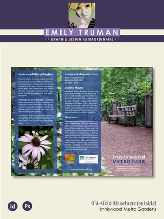 E M I L Y T R U M A N
• • GRAPHIC DESIGN EXTRAORDINAIRE • •
Education
Professional Skills
Ai Dw
</>
Id FlPs
About Me
Objective
Interests
Contact Me!
Eye for detail Bright, creative Great communicatorFriendly
5102/21-4102/90 Associate of Applied Business in Graphic Design
COLUMBUS, OHIO Bradford School
GPA: 3.88/4.0
08/2010 - 05/2012 Multimedia Production Certificate
SPRINGFIELD, OHIO Springfield-Clark Career Technology Center
Certifications in Adobe Photoshop, Microsoft Office
Member of Business Professionals of America
03/2014 - PRESENT Pat Catan’s Craft Centers
SPRINGFIELD, OHIO Sales Associate
• Always maintains professionalism in all situations
• Recognized by customers for exemplary
customer service
• Displaying and organizing inventory
01/2014 - 03/2014 Checkers/Rally’s
SPRINGFIELD, OHIO Cashier
• Working with team members to consistently
achieve daily goals
• Multitasking and efficiently working in a
fast-paced environment
• Preparing products for distribution to customer
in timely manner
• Recognized for excellent customer service
Level-headed and hard working
individual who is very compassion-
ate about what they do. Will go
above and beyond expectations
to ensure complete and overall
satisfaction. Goal-oriented, very
respectful, professional, and trust-
worthy. Dynamic worker, solo and
in a team, with both great verbal
and non-verbal communication
abilities. Strives to achieve any
goals diligently in a timely manner.
GRAPHIC DESIGNER – where my
communication and creative skills,
along with my eye for detail will
ensure client satisfaction.
1628 Ballentine Pike
Springfield, Ohio 45502
(937) 561 - 5755
emilyekt@yahoo.com
I n n i s w o o d
METRO PARK
Gardens are a metaphor for life itself…
a perpetual gift renewing itself in
beauty and wonder for all to enjoy.
Inniswood Metro Gardens
940 S. Hempstead Road
Westerville, OH 43081
(614) 895 – 6216
Visiting Hours
Inniswood Metro Gardens is free and
open daily throughout the year from 7
a.m. to dark. Innis House, the former resi-
dence of Grace and Mary Innis, is open
Tuesday through Friday 8am-4:30pm,
Saturday and Sunday 11am - 4pm and is
closed Monday and holidays. For infor-
mation about programs at Inniswood,
click on“Calendar of Events”then on“Pro-
gram Schedule”or call (614) 895-6216. 
Directions
Inniswood Metro Gardens is located at
940 S. Hempstead Road in Westerville,
Ohio. From I-270, take exit 29, the State
Route 3/Westerville exit.  Drive south on
State Route 3 to Dempsey Road and turn
left. Continue on Dempsey to Hemp-
stead Road (second traffic light) and turn
left.  Continue on Hempstead approxi-
mately one-quarter mile - stay on Hemp-
stead Road as it turns right just past the
Blendon Township Community Center.
The entrance is approximately one-tenth
mile on the right-hand side.
www.inniswood.org
Inniswood Metro Gardens
Nestled within a scenic nature preserve,
the 121-acre Inniswood Metro Gardens is a
continual source of inspiration for Central
Ohioans of all ages. Streams and wood-
lands filled with wildflowers and wildlife
provide a majestic backdrop to the beau-
tifully landscaped flowerbeds, rock garden
and lawns.
Dedicated to the enjoyment, cultivation
and preservation of nature’s treasures, In-
niswood boasts more than 2,000 species
of plants, specialty collections and several
theme gardens including the rose, herb
and woodland rock garden.
Visitors will enjoy the seasonal beauty of
the gardens and natural areas as they stroll
along three miles of trails and paved path-
ways.
Tri-Fold Brochure (outside)
Inniswood Metro Gardens
Id Ps
 