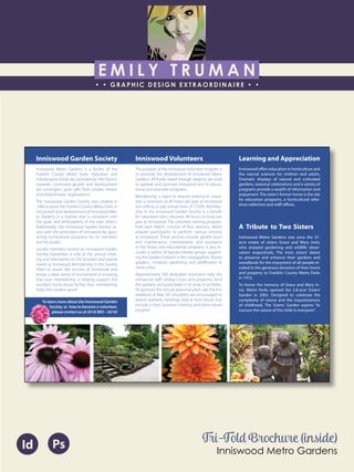 E M I L Y T R U M A N
• • GRAPHIC DESIGN EXTRAORDINAIRE • •
Education
Professional Skills
Ai Dw
</>
Id FlPs
About Me
Objective
Interests
Contact Me!
Eye for detail Bright, creative Great communicatorFriendly
5102/21-4102/90 Associate of Applied Business in Graphic Design
COLUMBUS, OHIO Bradford School
GPA: 3.88/4.0
08/2010 - 05/2012 Multimedia Production Certificate
SPRINGFIELD, OHIO Springfield-Clark Career Technology Center
Certifications in Adobe Photoshop, Microsoft Office
Member of Business Professionals of America
03/2014 - PRESENT Pat Catan’s Craft Centers
SPRINGFIELD, OHIO Sales Associate
• Always maintains professionalism in all situations
• Recognized by customers for exemplary
customer service
• Displaying and organizing inventory
01/2014 - 03/2014 Checkers/Rally’s
SPRINGFIELD, OHIO Cashier
• Working with team members to consistently
achieve daily goals
• Multitasking and efficiently working in a
fast-paced environment
• Preparing products for distribution to customer
in timely manner
• Recognized for excellent customer service
Level-headed and hard working
individual who is very compassion-
ate about what they do. Will go
above and beyond expectations
to ensure complete and overall
satisfaction. Goal-oriented, very
respectful, professional, and trust-
worthy. Dynamic worker, solo and
in a team, with both great verbal
and non-verbal communication
abilities. Strives to achieve any
goals diligently in a timely manner.
GRAPHIC DESIGNER – where my
communication and creative skills,
along with my eye for detail will
ensure client satisfaction.
1628 Ballentine Pike
Springfield, Ohio 45502
(937) 561 - 5755
emilyekt@yahoo.com
Id Ps
A Tribute to Two Sisters
Inniswood Metro Gardens was once the 37-
acre estate of sisters Grace and Mary Innis,
who enjoyed gardening and wildlife obser-
vation respectively. The Innis sisters’ desire
to preserve and enhance their gardens and
woodlands for the enjoyment of all people re-
sulted in the generous donation of their home
and property to Franklin County Metro Parks
in 1972.
To honor the memory of Grace and Mary In-
nis, Metro Parks opened the 2.8-acre Sisters’
Garden in 2002. Designed to celebrate the
complexity of nature and the inquisitiveness
of childhood, The Sisters’ Garden aspires “to
nurture the nature of the child in everyone”.
Inniswood Garden Society
Inniswood Metro Gardens is a facility of the
Franklin County Metro Parks. Operation and
maintenance funds are provided by the District,
however, continued growth and development
are contingent upon gifts from private citizens
and philanthropic organizations.
The Inniswood Garden Society was created in
1984 to assist the Franklin County Metro Parks in
the growth and development of Inniswood Met-
ro Gardens in a manner that is consistent with
the goals and philosophies of the park district.
Additionally, the Inniswood Garden Society as-
sists with the promotion of Inniswood by spon-
soring horticultural programs for its members
and the public.
Society members receive an Inniswood Garden
Society newsletter, a vote at the annual meet-
ing and information on the activities and special
events at Inniswood. Membership in the Society
helps to assure the success of Inniswood and
brings a deep sense of involvement in knowing
that your membership is helping support this
excellent horticultural facility. Your membership
helps the Gardens grow!
Inniswood Volunteers
The purpose of the Inniswood Volunteer Program is
to promote the development of Inniswood Metro
Gardens. All funds raised through projects are used
to operate and promote Inniswood and its educa-
tional and volunteer programs.
Membership is open to anyone wishing to volun-
teer a minimum of 40 hours per year at Inniswood
and willing to pay annual dues of $10.00. Member-
ship in the Inniswood Garden Society is a benefit
for volunteers who volunteer 40 hours or more per
year at Inniswood. The volunteer training program,
held each March, consists of four sessions, which
prepare participants to perform various services
at Inniswood. These services include garden tours
and maintenance, interpretation and assistance
in the library and educational programs. It also in-
cludes a variety of special interest groups support-
ing the Gardens’interest in fern propagation, theme
gardens, container gardening, and wildflowers to
name a few.
Approximately 300 dedicated volunteers help the
Inniswood staff conduct tours and programs, tend
the gardens and participate in an array of activities.
IVI sponsors the annual perennial plant sale the first
weekend of May. All volunteers are encouraged to
attend quarterly meetings held at Innis House that
include a short business meeting and horticultural
program.
Learning and Appreciation
Inniswood offers education in horticulture and
the natural sciences for children and adults.
Dramatic displays of natural and cultivated
gardens, seasonal celebrations and a variety of
programs provide a wealth of information and
enjoyment. The sister’s former home is the site
for education programs, a horticultural refer-
ence collection and staff offices.
To learn more about the Inniswood Garden
Society, or how to become a volunteer,
please contact us at (614) 895 – 6216!
Tri-Fold Brochure (inside)
Inniswood Metro Gardens
 