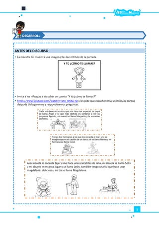 5
ANTES DEL DISCURSO
 La maestra les muestra una imagen y les lee el título de la portada.
 Invita a los niños/as a escuchar un cuento “Y tú ¿cómo te llamas?”
 https://www.youtube.com/watch?v=Lto_8hdw-ng y les pide que escuchen muy atentos/as porque
después dialogaremos y responderemos preguntas.
DESARROLL
O
Y TÚ ¿CÓMO TE LLAMAS?
A mi abuela le encanta tejer y me hace unas calcetitas de lana, mi abuela se llama Sol y
a mi abuelo le encanta jugar y se llama León, también tengo una tía que hace unas
magdalenas deliciosas, mi tía se llama Magdalena.
 