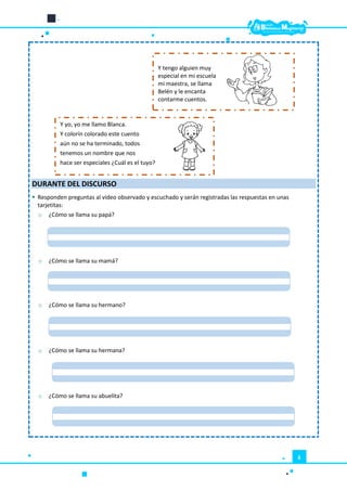 6
DURANTE DEL DISCURSO
 Responden preguntas al video observado y escuchado y serán registradas las respuestas en unas
tarjetitas:
o ¿Cómo se llama su papá?
o ¿Cómo se llama su mamá?
o ¿Cómo se llama su hermano?
o ¿Cómo se llama su hermana?
o ¿Cómo se llama su abuelita?
Y tengo alguien muy
especial en mi escuela
mi maestra, se llama
Belén y le encanta
contarme cuentos.
Y yo, yo me llamo Blanca.
Y colorín colorado este cuento
aún no se ha terminado, todos
tenemos un nombre que nos
hace ser especiales ¿Cuál es el tuyo?
 
