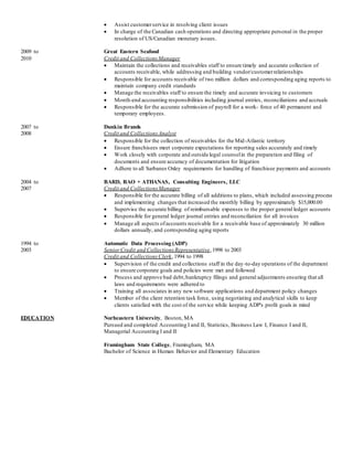  Assist customerservice in resolving client issues
 In charge of the Canadian cash operations and directing appropriate personal in the proper
resolution of US/Canadian monetary issues.
2009 to Great Eastern Seafood
2010 Credit and Collections Manager
 Maintain the collections and receivables staff to ensure timely and accurate collection of
accounts receivable, while addressing and building vendor/customerrelationships
 Responsible for accounts receivable of two million dollars and corresponding aging reports to
maintain company credit standards
 Manage the receivables staff to ensure the timely and accurate invoicing to customers
 Month-end accounting responsibilities including journal entries, reconciliations and accruals
 Responsible for the accurate submission of payroll for a work- force of 40 permanent and
temporary employees.
2007 to Dunkin Brands
2008 Credit and Collections Analyst
 Responsible for the collection of receivables for the Mid-Atlantic territory
 Ensure franchisees meet corporate expectations for reporting sales accurately and timely
 Work closely with corporate and outside legal counselin the preparation and filing of
documents and ensure accuracy of documentation for litigation
 Adhere to all Sarbanes Oxley requirements for handling of franchisee payments and accounts
2004 to BARD, RAO + ATHANAS, Consulting Engineers, LLC
2007 Credit and Collections Manager
 Responsible for the accurate billing of all additions to plans, which included assessing process
and implementing changes that increased the monthly billing by approximately $15,000.00
 Supervise the accurate billing of reimbursable expenses to the proper general ledger accounts
 Responsible for general ledger journal entries and reconciliation for all invoices
 Manage all aspects ofaccounts receivable for a receivable base of approximately 30 million
dollars annually, and corresponding aging reports
1994 to Automatic Data Processing (ADP)
2003 SeniorCredit and Collections Representative,1998 to 2003
Credit and Collections Clerk,1994 to 1998
 Supervision of the credit and collections staff in the day-to-day operations of the department
to ensure corporate goals and policies were met and followed
 Process and approve bad debt,bankruptcy filings and general adjustments ensuring that all
laws and requirements were adhered to
 Training all associates in any new software applications and department policy changes
 Member of the client retention task force, using negotiating and analytical skills to keep
clients satisfied with the cost of the service while keeping ADP's profit goals in mind
EDUCATION Norheastern University, Boston, MA
Pursued and completed Accounting I and II, Statistics, Business Law I, Finance I and II,
Managerial Accounting I and II
Framingham State College, Framingham, MA
Bachelor of Science in Human Behavior and Elementary Education
 