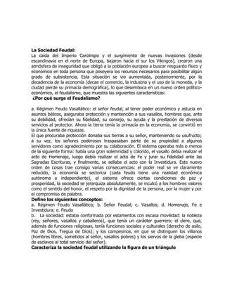 La Sociedad Feudal:
La caída del Imperio Carolingio y el surgimiento de nuevas invasiones (desde
escandinavia en el norte de Europa, bajaron hacia el sur los Vikingos), crearon una
atmósfera de inseguridad que obligó a la población europea a buscar resguardo físico y
económico en toda persona que poseyera los recursos necesarios para posibilitar algún
grado de subsistencia. Esta situación se vio aumentada, posteriormente, por la
decadencia de la economía (decae el comercio, la industria y el uso de la moneda, y la
ciudad pierde su primacía demográfica), lo que desemboca en un nuevo orden político-
económico, el feudalismo, que muestra las siguientes características:
 ¿Por qué surge el Feudalismo?

a. Régimen Feudo Vasallático: el señor feudal, al tener poder económico y astucia en
asuntos bélicos, aseguraba protección y mantención a sus vasallos, hombres que, ante
su debilidad, ofrecían su fidelidad, su consejo, su ayuda y la prestación de diversos
servicios al protector. Ahora la tierra tenía la primacía en la economía, se convirtió en
la única fuente de riquezas.
El que procuraba protección donaba sus tierras a su señor, manteniendo su usufructo;
a su vez, los señores poderosos traspasaban parte de su propiedad a algunos
servidores como agradecimiento por su colaboración. El sistema operaba más o menos
de la siguiente forma: había una gran solemnidad y colorido, el vasallo debía realizar el
acto de Homenaje, luego debía realizar el acto de Fe y jurar su fidelidad ante las
Sagradas Escrituras, y finalmente, se sellaba el acto con la Investidura. Este nuevo
orden de cosas trae consigo varias consecuencias: el poder real se ve claramente
reducido, la economía se sectoriza (cada feudo tiene una realidad económica
autónoma e independiente), el sistema ofrece ciertas condiciones de paz y
prosperidad, la sociedad se jerarquiza absolutamente, se inculcó a los hombres valores
como el sentido del honor, el respeto por la dignidad de la persona, por la mujer y por
el compromiso de palabra.
Define los siguientes conceptos:
a. Régimen Feudo Vasallático; b. Señor Feudal; c. Vasallos; d. Homenaje, Fe e
Investidura; e. Feudo
b. La sociedad: estaba conformada por estamentos con escasa movilidad: la nobleza
(rey, señores, vasallos y caballeros), que tenía un carácter guerrero; el clero, que,
además de funciones religiosas, tenía funciones sociales y culturales (derecho de asilo,
Paz de Dios, Tregua de Dios); y los campesinos, en que se distinguen los villanos
(hombres libres, sometidos al señor, vasallos pobres) y los siervos de la gleba (especie
de esclavos al total servicio del señor).
Caracteriza la sociedad feudal utilizando la figura de un triángulo
 