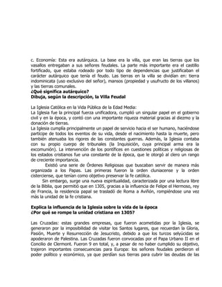 c. Economía: Esta era autárquica. La base era la villa, que eran las tierras que los
vasallos entregaban a sus señores feudales. La parte más importante era el castillo
fortificado, que estaba rodeado por todo tipo de dependencias que justificaban el
carácter autárquico que tenía el feudo. Las tierras en la villa se dividían en: tierra
indominicata (uso exclusivo del señor), mansos (propiedad y usufructo de los villanos)
y las tierras comunales.
¿Qué significa autárquico?
Dibuja, según la descripción, la Villa Feudal

La Iglesia Católica en la Vida Pública de la Edad Media:
La Iglesia fue la principal fuerza unificadora, cumplió un singular papel en el gobierno
civil y en la época, y contó con una importante riqueza material gracias al diezmo y la
donación de tierras.
La Iglesia cumplía principalmente un papel de servicio hacia el ser humano, haciéndose
partícipe de todos los eventos de su vida, desde el nacimiento hasta la muerte, pero
también atenuaba los rigores de las constantes guerras. Además, la Iglesia contaba
con su propio cuerpo de tribunales (la Inquisición, cuya principal arma era la
excomunión). La intervención de los pontífices en cuestiones políticas y religiosas de
los estados cristianos fue una constante de la época, que le otorgó al clero un rango
de creciente importancia.
         Existió una serie de Órdenes Religiosas que buscaban servir de manera más
organizada a los Papas. Las primeras fueron la orden cluniacense y la orden
cisterciense, que tenían como objetivo preservar la fe católica.
       Sin embargo, surge una nueva espiritualidad, caracterizada por una lectura libre
de la Biblia, que permitió que en 1305, gracias a la influencia de Felipe el Hermoso, rey
de Francia, la residencia papal se trasladó de Roma a Aviñón, rompiéndose una vez
más la unidad de la fe cristiana.

Explica la influencia de la Iglesia sobre la vida de la época
¿Por qué se rompe la unidad cristiana en 1305?

Las Cruzadas: estas grandes empresas, que fueron acometidas por la Iglesia, se
generaron por la imposibilidad de visitar los Santos lugares, que recuerdan la Gloria,
Pasión, Muerte y Resurrección de Jesucristo, debido a que los turcos selyúcidas se
apoderaron de Palestina. Las Cruzadas fueron convocadas por el Papa Urbano II en el
Concilio de Clermont. Fueron 9 en total, y, a pesar de no haber cumplido su objetivo,
trajeron importantes consecuencias para Europa: los señores feudales perdieron el
poder político y económico, ya que perdían sus tierras para cubrir las deudas de las
 