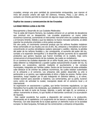 cruzadas; emerge una gran cantidad de comerciantes enriquecidos, que marcan el
inicio del proceso urbano del siglo XII (Génova, Venecia, Pisa); y por último, el
contacto con Oriente permitió la inserción de algunos rasgos culturales árabes.

Explica las causas y consecuencias de las Cruzadas

LA EDAD MEDIA LLEGA A SU FIN

Resurgimiento y Desarrollo de Las Ciudades Medievales:
Tras la caída del Imperio Romano, las ciudades entraron en un período de decadencia
que concluyó con su desaparición. Las cruzadas propiciaron un nuevo orden
económico-comercial, aumentando el intercambio mercantil entre las ciudades italianas
y el Cercano Oriente. Debido a que los italianos no fueron mercado suficiente, se debió
exportar los productos orientales a otros países europeos.
Por otra parte, el crecimiento comercial produjo que los señores feudales instalaran
ferias comerciales en sus feudos una vez al año. Así, artesanos y mercaderes se fueron
concentrando en puntos estratégicos (palacio episcopal o castillo). Además, la pérdida
del poder de los señores feudales y, por consiguiente, el aumento del poder del rey,
sumado a la expansión demográfica y el desarrollo agrícola (aumento de la capacidad
productiva que genera riquezas que fueron invertidas en la ciudad), trajo como
consecuencia el enriquecimiento de las ciudades, las cuales se revitalizaron.
En un comienzo las ciudades dependen de un señor feudal, pero, tras violentas luchas,
éstas obtienen su independencia y quedan sujetas exclusivamente al poder del rey. Su
gobierno era corporativo, ejercido mediante el ayuntamiento y los consejos
municipales, integrados por familias nobles. Dentro de las funciones de estas entidades
cabe destacar la de orientar las políticas económicas, las cuales estaban sustentadas
en la artesanía y el comercio. Los artesanos sólo podían desarrollar su arte si
pertenecían a un gremio, que reglamentaba el oficio y fijaba los precios. Partían como
aprendices, luego viajaban por el país trabajando en distintos talleres, y, al volver,
rendían examen para ascender a maestros. Los comerciantes, por su parte, tuvieron
como centro de actividad la ciudad, manejando desde ahí el comercio local y el
internacional.
Se organizaron en asociaciones o guildas, que tenían funciones reguladoras. La Liga
Hanseática fue la guilda más destacada, que estableció su monopolio sobre el comercio
marítimo de todo el norte de Europa. Además, a partir del siglo XI, se comienza a
utilizar nuevamente el dinero, lo que facilitó el intercambio comercial y la acumulación
de riquezas.
  Este capital excedente fue puesto a disposición del comercio y la producción,
comenzando así el capitalismo y el surgimiento de los bancos y banqueros (Médicis en
Florencia). Con este desarrollo de la ciudad aparece un elemento nuevo en la sociedad
europea: la clase burguesa, formada por los comerciantes y artesanos enriquecidos.
 
