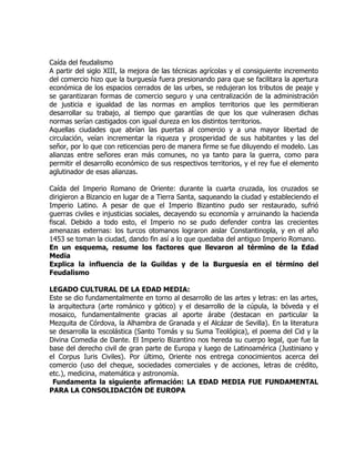 Caída del feudalismo
A partir del siglo XIII, la mejora de las técnicas agrícolas y el consiguiente incremento
del comercio hizo que la burguesía fuera presionando para que se facilitara la apertura
económica de los espacios cerrados de las urbes, se redujeran los tributos de peaje y
se garantizaran formas de comercio seguro y una centralización de la administración
de justicia e igualdad de las normas en amplios territorios que les permitieran
desarrollar su trabajo, al tiempo que garantías de que los que vulnerasen dichas
normas serían castigados con igual dureza en los distintos territorios.
Aquellas ciudades que abrían las puertas al comercio y a una mayor libertad de
circulación, veían incrementar la riqueza y prosperidad de sus habitantes y las del
señor, por lo que con reticencias pero de manera firme se fue diluyendo el modelo. Las
alianzas entre señores eran más comunes, no ya tanto para la guerra, como para
permitir el desarrollo económico de sus respectivos territorios, y el rey fue el elemento
aglutinador de esas alianzas.

Caída del Imperio Romano de Oriente: durante la cuarta cruzada, los cruzados se
dirigieron a Bizancio en lugar de a Tierra Santa, saqueando la ciudad y estableciendo el
Imperio Latino. A pesar de que el Imperio Bizantino pudo ser restaurado, sufrió
guerras civiles e injusticias sociales, decayendo su economía y arruinando la hacienda
fiscal. Debido a todo esto, el Imperio no se pudo defender contra las crecientes
amenazas externas: los turcos otomanos lograron aislar Constantinopla, y en el año
1453 se toman la ciudad, dando fin así a lo que quedaba del antiguo Imperio Romano.
En un esquema, resume los factores que llevaron al término de la Edad
Media
Explica la influencia de la Guildas y de la Burguesía en el término del
Feudalismo

LEGADO CULTURAL DE LA EDAD MEDIA:
Este se dio fundamentalmente en torno al desarrollo de las artes y letras: en las artes,
la arquitectura (arte románico y gótico) y el desarrollo de la cúpula, la bóveda y el
mosaico, fundamentalmente gracias al aporte árabe (destacan en particular la
Mezquita de Córdova, la Alhambra de Granada y el Alcázar de Sevilla). En la literatura
se desarrolla la escolástica (Santo Tomás y su Suma Teológica), el poema del Cid y la
Divina Comedia de Dante. El Imperio Bizantino nos hereda su cuerpo legal, que fue la
base del derecho civil de gran parte de Europa y luego de Latinoamérica (Justiniano y
el Corpus Iuris Civiles). Por último, Oriente nos entrega conocimientos acerca del
comercio (uso del cheque, sociedades comerciales y de acciones, letras de crédito,
etc.), medicina, matemática y astronomía.
 Fundamenta la siguiente afirmación: LA EDAD MEDIA FUE FUNDAMENTAL
PARA LA CONSOLIDACIÓN DE EUROPA
 
